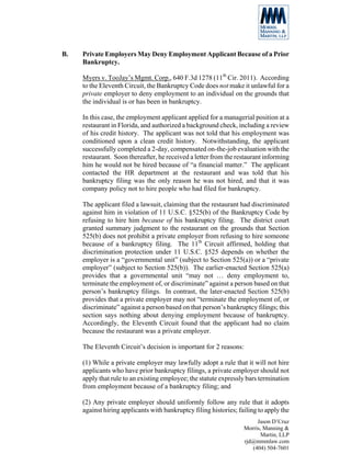 B.   Private Employers May Deny Employment Applicant Because of a Prior
     Bankruptcy.

     Myers v. TooJay’s Mgmt. Corp., 640 F.3d 1278 (11th Cir. 2011). According
     to the Eleventh Circuit, the Bankruptcy Code does not make it unlawful for a
     private employer to deny employment to an individual on the grounds that
     the individual is or has been in bankruptcy.

     In this case, the employment applicant applied for a managerial position at a
     restaurant in Florida, and authorized a background check, including a review
     of his credit history. The applicant was not told that his employment was
     conditioned upon a clean credit history. Notwithstanding, the applicant
     successfully completed a 2-day, compensated on-the-job evaluation with the
     restaurant. Soon thereafter, he received a letter from the restaurant informing
     him he would not be hired because of “a financial matter.” The applicant
     contacted the HR department at the restaurant and was told that his
     bankruptcy filing was the only reason he was not hired, and that it was
     company policy not to hire people who had filed for bankruptcy.

     The applicant filed a lawsuit, claiming that the restaurant had discriminated
     against him in violation of 11 U.S.C. §525(b) of the Bankruptcy Code by
     refusing to hire him because of his bankruptcy filing. The district court
     granted summary judgment to the restaurant on the grounds that Section
     525(b) does not prohibit a private employer from refusing to hire someone
     because of a bankruptcy filing. The 11th Circuit affirmed, holding that
     discrimination protection under 11 U.S.C. §525 depends on whether the
     employer is a “governmental unit” (subject to Section 525(a)) or a “private
     employer” (subject to Section 525(b)). The earlier-enacted Section 525(a)
     provides that a governmental unit “may not … deny employment to,
     terminate the employment of, or discriminate” against a person based on that
     person’s bankruptcy filings. In contrast, the later-enacted Section 525(b)
     provides that a private employer may not “terminate the employment of, or
     discriminate” against a person based on that person’s bankruptcy filings; this
     section says nothing about denying employment because of bankruptcy.
     Accordingly, the Eleventh Circuit found that the applicant had no claim
     because the restaurant was a private employer.

     The Eleventh Circuit’s decision is important for 2 reasons:

     (1) While a private employer may lawfully adopt a rule that it will not hire
     applicants who have prior bankruptcy filings, a private employer should not
     apply that rule to an existing employee; the statute expressly bars termination
     from employment because of a bankruptcy filing; and

     (2) Any private employer should uniformly follow any rule that it adopts
     against hiring applicants with bankruptcy filing histories; failing to apply the
                                                                        Jason D’Cruz
                                                                   Morris, Manning &
                                                                          Martin, LLP
                                                                   rjd@mmmlaw.com
                                                                      (404) 504-7601
 