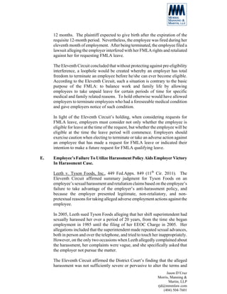 12 months. The plaintiff expected to give birth after the expiration of the
     requisite 12-month period. Nevertheless, the employee was fired during her
     eleventh month of employment. After being terminated, the employee filed a
     lawsuit alleging the employer interfered with her FMLA rights and retaliated
     against her for requesting FMLA leave.

     The Eleventh Circuit concluded that without protecting against pre-eligibility
     interference, a loophole would be created whereby an employer has total
     freedom to terminate an employee before he/she can ever become eligible.
     According to the Eleventh Circuit, such a situation is contrary to the basic
     purpose of the FMLA: to balance work and family life by allowing
     employees to take unpaid leave for certain periods of time for specific
     medical and family related reasons. To hold otherwise would have allowed
     employers to terminate employees who had a foreseeable medical condition
     and gave employers notice of such condition.

     In light of the Eleventh Circuit’s holding, when considering requests for
     FMLA leave, employers must consider not only whether the employee is
     eligible for leave at the time of the request, but whether the employee will be
     eligible at the time the leave period will commence. Employers should
     exercise caution when electing to terminate or take an adverse action against
     an employee that has made a request for FMLA leave or indicated their
     intention to make a future request for FMLA qualifying leave.

E.   Employee’s Failure To Utilize Harassment Policy Aids Employer Victory
     In Harassment Case.

     Leeth v. Tyson Foods, Inc., 449 Fed.Appx. 849 (11th Cir. 2011). The
     Eleventh Circuit affirmed summary judgment for Tyson Foods on an
     employee’s sexual harassment and retaliation claims based on the employee’s
     failure to take advantage of the employer’s anti-harassment policy, and
     because the employer presented legitimate, non-retaliatory, and non-
     pretextual reasons for taking alleged adverse employment actions against the
     employee.

     In 2005, Leeth sued Tyson Foods alleging that her shift superintendent had
     sexually harassed her over a period of 20 years, from the time she began
     employment in 1985 until the filing of her EEOC Charge in 2005. Her
     allegations included that the superintendent made repeated sexual advances,
     both in person and over the telephone, and tried to touch her inappropriately.
     However, on the only two occasions when Leeth allegedly complained about
     the harassment, her complaints were vague, and she specifically asked that
     the employer not pursue the matter.

     The Eleventh Circuit affirmed the District Court’s finding that the alleged
     harassment was not sufficiently severe or pervasive to alter the terms and
                                                                       Jason D’Cruz
                                                                  Morris, Manning &
                                                                         Martin, LLP
                                                                  rjd@mmmlaw.com
                                                                     (404) 504-7601
 
