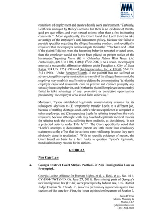 conditions of employment and create a hostile work environment. “Certainly,
     Leeth was annoyed by Bailey’s actions, but there is no evidence of threats,
     quid pro quo offers, and overt sexual actions other than a few insinuating
     comments.” More significantly, the Court found that Leeth failed to take
     advantage of the employer’s anti-harassment policy, because she failed to
     provide specifics regarding the alleged harassing conduct, and specifically
     requested that the employer not investigate the matter. “We have held ... that
     if the plaintiff did not want the harassing behavior reported or acted upon,
     then the employer would not have been placed on proper notice of the
     harassment.”(quoting Nurse BE v. Columbia Palms West Hosp. Ltd.
     Partnership, 490 F.3d 1302, 1310 (11th cir. 2007)) As a result, the employer
     asserted a successful affirmative defense under Faragher v. City of Boca
     Raton, 524 U.S. 775 (1998) and Burlington Indus., Inc. v. Ellerth, 524 U.S.
     742 (1998). Under Faragher/Ellerth, if the plaintiff has not suffered an
     adverse, tangible employment action as a result of the alleged harassment, the
     employer may establish an affirmative defense by demonstrating “(a) that the
     employer exercised reasonable care to prevent and correct promptly any
     sexually harassing behavior, and (b) that the plaintiff employee unreasonably
     failed to take advantage of any preventive or corrective opportunities
     provided by the employer or to avoid harm otherwise.”

     Moreover, Tyson established legitimate nonretaliatory reasons for its
     subsequent decision to (1) temporarily transfer Leeth to a different job,
     because of staffing shortages and Leeth’s relevant experience as compared to
     other employees, and (2) suspending Leeth for refusing to perform the work
     requested, because although Leeth may have had legitimate medical reasons
     for refusing to do the work, suffering from tendinitis, as she claimed, “is not
     a protected activity under Title VII.” The Court specifically noted that
     “Leeth’s attempts to demonstrate pretext are little more than conclusory
     statements to the effect that the actions were retaliatory because they were
     obviously done in retaliation.” With no specific evidence of pretext, the
     Court found no basis for a fact finder to question Tyson’s legitimate,
     nondiscriminatory reasons for its actions.

                              GEORGIA

     New Case Law

A.   Georgia District Court Strikes Portions of New Immigration Law as
     Preempted.

     Georgia Latino Alliance for Human Rights, et al. v. Deal, et al., No. 1:11-
     CV-1804-TWT (N.D. Ga. June 27, 2011). Determining parts of Georgia’s
     new immigration law (HB 87) were preempted by federal law, U.S. District
     Judge Thomas W. Thrash, Jr., issued a preliminary injunction against two
     sections of the state law. First, the court enjoined enforcement of Section 7,
                                                                       Jason D’Cruz
                                                                  Morris, Manning &
                                                                         Martin, LLP
                                                                  rjd@mmmlaw.com
                                                                     (404) 504-7601
 