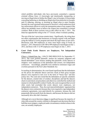 which prohibits individuals who have previously committed a separate
     criminal offense from: (1) knowingly and intentionally transporting or
     moving an illegal alien to further the illegal’s stay in Georgia; (2) knowingly
     concealing harboring or shielding an illegal alien from detection in Georgia;
     and (3) inducing, enticing, or assisting an illegal alien to enter Georgia.
     Second, the court enjoined enforcement of Section 8, which authorizes local
     law enforcement officers to verify the immigration status of any suspect if the
     officer has probable cause to believe the suspect has committed a criminal
     violation. Both of these sections were to take effect on July 1, 2011. The
     State has appealed the ruling to the 11th Circuit, where it remains pending.

     The rest of the law’s provisions remain intact. Significantly, the ruling does
     not affect requirements that businesses in Georgia register with and begin
     using the federal E-Verify program and check the legal status of new hires.
     Businesses with 500 employees or more must begin using E-Verify on
     January 1, 2012. Businesses with 100 to 499 employees must begin on July 1,
     2012, and those with 11 to 99 employees must begin on July 1, 2013.

B.   Court Finds Exotic Dancers are Employees, Not Independent
     Contractors.

     Clincy v. Galardi Ents, Inc., 1:09-CV-2082-RWS (N.D. Ga. September 17,
     2011). The court granted plaintiffs’ motion for summary judgment and
     denied defendants’ cross motion, holding that plaintiffs- exotic dancers or
     strippers- were employees of the defendant club owners, not independent
     contractors. Accordingly, plaintiffs were entitled to minimum wages and
     overtime pursuant to the Fair Labor Standards Act.

     In reaching its determination, the court found significant that the defendants
     set the prices for tableside dances and how much of their gross receipts
     dancers were required to turn over in the form of “house fees” and disc
     jockey fees. The court also noted that the defendants set specific schedules
     for the dancers, created rules of conduct, disciplined, and had the dancers
     check-in and check-out procedures and otherwise controlled the method and
     manner in which plaintiffs worked. Finally, the court recognized that several
     other courts had concluded that exotic dancers were employees, not
     independent contractors. Thus, the court rejected defendants’ arguments that
     the dancers were contractors because they were required to sign independent
     contractor agreements, were paid directly by customers, because the club
     purportedly did not profit from the dancers, and because the dancers did not
     necessarily drive the club’s business.

     Although not a novel decision, Clincy is significant because the majority of
     strip clubs around the country continue to disregard court decisions that have
     held that most strippers, employed under circumstances similar to those in the
     case, are actually employees.

                                                                       Jason D’Cruz
                                                                  Morris, Manning &
                                                                         Martin, LLP
                                                                  rjd@mmmlaw.com
                                                                     (404) 504-7601
 