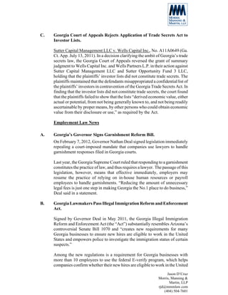 C.   Georgia Court of Appeals Rejects Application of Trade Secrets Act to
     Investor Lists.

     Sutter Capital Management LLC v. Wells Capital Inc., No. A11A0649 (Ga.
     Ct. App. July 13, 2011). In a decision clarifying the ambit of Georgia’s trade
     secrets law, the Georgia Court of Appeals reversed the grant of summary
     judgment to Wells Capital Inc. and Wells Partners L.P. in their action against
     Sutter Capital Management LLC and Sutter Opportunity Fund 3 LLC,
     holding that the plaintiffs’ investor lists did not constitute trade secrets. The
     plaintiffs maintained that the defendants misappropriated a confidential list of
     the plaintiffs’ investors in contravention of the Georgia Trade Secrets Act. In
     finding that the investor lists did not constitute trade secrets, the court found
     that the plaintiffs failed to show that the lists “derived economic value, either
     actual or potential, from not being generally known to, and not being readily
     ascertainable by proper means, by other persons who could obtain economic
     value from their disclosure or use,” as required by the Act.

     Employment Law News

A.   Georgia’s Governor Signs Garnishment Reform Bill.
     On February 7, 2012, Governor Nathan Deal signed legislation immediately
     repealing a court-imposed mandate that companies use lawyers to handle
     garnishment responses filed in Georgia courts.

     Last year, the Georgia Supreme Court ruled that responding to a garnishment
     constitutes the practice of law, and thus requires a lawyer. The passage of this
     legislation, however, means that effective immediately, employers may
     resume the practice of relying on in-house human resources or payroll
     employees to handle garnishments. “Reducing the amount of unnecessary
     legal fees is just one step in making Georgia the No.1 place to do business,”
     Deal said in a statement.

B.   Georgia Lawmakers Pass Illegal Immigration Reform and Enforcement
     Act.

     Signed by Governor Deal in May 2011, the Georgia Illegal Immigration
     Reform and Enforcement Act (the “Act”) substantially resembles Arizona’s
     controversial Senate Bill 1070 and “creates new requirements for many
     Georgia businesses to ensure new hires are eligible to work in the United
     States and empowers police to investigate the immigration status of certain
     suspects.”

     Among the new regulations is a requirement for Georgia businesses with
     more than 10 employees to use the federal E-verify program, which helps
     companies confirm whether their new hires are eligible to work in the United
                                                                         Jason D’Cruz
                                                                    Morris, Manning &
                                                                           Martin, LLP
                                                                    rjd@mmmlaw.com
                                                                       (404) 504-7601
 