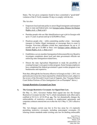 States. The Act gives companies found to have committed a “good-faith”
     violation of the E-Verify mandate 30 days to comply with the law.

     The Act also:

        Empowers local and state police to arrest illegal immigrants and transport
        them to state and federal jails; (see Georgia Latino Alliance for Human
        Rights, et al. v. Deal, et al.)

        Punishes people who use fake identification to get a job in Georgia with
        up to 15 years in prison and up to $250,000 in fines;

        Penalizes people who – while committing another crime – knowingly
        transport or harbor illegal immigrants or encourage them to come to
        Georgia. First-time offenders would face imprisonment for up to 12
        months and up to $1,000 in fines; (see Georgia Latino Alliance for
        Human Rights, et al. v. Deal, et al.)

        Establishes a seven-member Immigration Enforcement Review Board to
        investigate complaints about local and state government officials not
        enforcing state immigration-related laws;

        Directs the state Agriculture Department to study the possibility of
        creating Georgia’s own guest worker program. Some Georgia employers
        have complained the federal government’s guest worker program is too
        burdensome and expensive.

     Note that, although the law became effective in Georgia on July 1, 2011, two
     particular provisions have been enjoined by a federal district court, subject to
     the review of the Eleventh Circuit Court of Appeals. (See “Georgia District
     Court Strikes Portions of New Immigration Law as Preempted” above.)

     Georgia Restrictive Covenant Law News

A.   The Georgia Restrictive Covenants Act Signed Into Law.
     On May 11, 2011, Governor Nathan Deal signed into law the Georgia
     Restrictive Covenant Act (the “Act”), which immediately took effect and is
     codified at O.C.G.A. §13-8-50 et. seq. The Act dramatically changes the
     enforceability of restrictive covenants in employment agreements and
     corporate contracts entered into on or after the Act’s May 11, 2011 effective
     date.

     The Act changes current case law in five key areas by: (1) expressly
     permitting restrictive covenants, including noncompete covenants; (2)
     relaxing certain standards under existing case law for drafting enforceable
                                                                        Jason D’Cruz
                                                                   Morris, Manning &
                                                                          Martin, LLP
                                                                   rjd@mmmlaw.com
                                                                      (404) 504-7601
 
