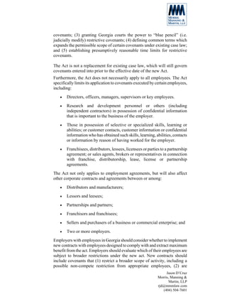 covenants; (3) granting Georgia courts the power to “blue pencil” (i.e.
judicially modify) restrictive covenants; (4) defining common terms which
expands the permissible scope of certain covenants under existing case law;
and (5) establishing presumptively reasonable time limits for restrictive
covenants.

The Act is not a replacement for existing case law, which will still govern
covenants entered into prior to the effective date of the new Act.
Furthermore, the Act does not necessarily apply to all employees. The Act
specifically limits its application to covenants executed by certain employees,
including:
   •   Directors, officers, managers, supervisors or key employees.
   •   Research and development personnel or others (including
       independent contractors) in possession of confidential information
       that is important to the business of the employer.
   •   Those in possession of selective or specialized skills, learning or
       abilities; or customer contacts, customer information or confidential
       information who has obtained such skills, learning, abilities, contacts
       or information by reason of having worked for the employer.
   •   Franchisees, distributors, lessees, licensees or parties to a partnership
       agreement; or sales agents, brokers or representatives in connection
       with franchise, distributorship, lease, license or partnership
       agreements.
The Act not only applies to employment agreements, but will also affect
other corporate contracts and agreements between or among:
   •   Distributors and manufacturers;
   •   Lessors and leesees;
   •   Partnerships and partners;
   •   Franchisors and franchisees;
   •   Sellers and purchasers of a business or commercial enterprise; and
   •   Two or more employers.
Employers with employees in Georgia should consider whether to implement
new contracts with employees designed to comply with and extract maximum
benefit from the act. Employers should evaluate which of their employees are
subject to broader restrictions under the new act. New contracts should
include covenants that (1) restrict a broader scope of activity, including a
possible non-compete restriction from appropriate employees, (2) are
                                                                   Jason D’Cruz
                                                              Morris, Manning &
                                                                     Martin, LLP
                                                              rjd@mmmlaw.com
                                                                 (404) 504-7601
 