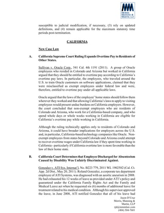 susceptible to judicial modification, if necessary, (3) rely on updated
     definitions, and (4) remain applicable for the maximum statutory time
     periods post-termination.

                            CALIFORNIA

     New Case Law

A.   California Supreme Court Ruling Expands Overtime Pay to Residents of
     Other States.

     Sullivan v. Oracle Corp., 541 Cal. 4th 1191 (2011). A group of Oracle
     employees who resided in Colorado and Arizona but worked in California
     argued that they should be entitled to overtime pay according to California’s
     overtime pay laws. In particular, the employees, who traveled around the
     U.S. to train Oracle customers on software applications, claimed that they
     were misclassified as exempt employees under federal law and were,
     therefore, entitled to overtime pay under all applicable laws.

     Oracle argued that the laws of the employee’ home states should follow them
     wherever they worked and that allowing California’s laws to apply to visiting
     employees would present undue burdens on California employers. However,
     the court concluded that non-exempt employees who are residents of
     Colorado and Arizona, who work for a California-based company, and who
     spend whole days or whole weeks working in California are eligible for
     California’s overtime pay while working in California.

     Although the ruling technically applies only to residents of Colorado and
     Arizona, it could have broader implications for employers across the U.S.
     and, in particular, California-based technology companies like Oracle. Non-
     exempt employees from states beyond Colorado and Arizona could attempt
     to recover overtime wages under California law if they spent time working in
     California - particularly if California overtime law is more favorable than the
     law of their home state.

B.   California Court Determines that Employee Discharged for Absenteeism
     Caused by Disability Was Unfairly Discriminated Against.

     Gonzalez v. ATI Sys. Internat’l, No. B223 779, 2011 WL 1902582 (Cal. Ct.
     App. 2d Dist., May 20, 2011). Roland Gonzalez, a corporate tax department
     employee of ATI Systems, was diagnosed with an aeortic aneurism in 2008.
     He had exhausted his 12 weeks of leave as provided under ATI’s policy and
     guaranteed under the California Family Rights Act and the Family and
     Medical Leave act when he requested six (6) months of additional leave for
     treatment related to his medical condition. Although his supervisor approved
     the leave, in June 2008, ATI notified Gonzalez that all of his leave had
                                                                       Jason D’Cruz
                                                                  Morris, Manning &
                                                                         Martin, LLP
                                                                  rjd@mmmlaw.com
                                                                     (404) 504-7601
 