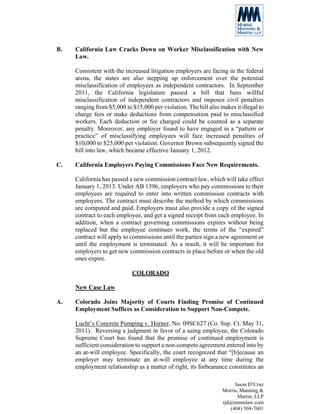 B.   California Law Cracks Down on Worker Misclassification with New
     Law.

     Consistent with the increased litigation employers are facing in the federal
     arena, the states are also stepping up enforcement over the potential
     misclassification of employees as independent contractors. In September
     2011, the California legislature passed a bill that bans willful
     misclassification of independent contractors and imposes civil penalties
     ranging from $5,000 to $15,000 per violation. The bill also makes it illegal to
     charge fees or make deductions from compensation paid to misclassified
     workers. Each deduction or fee charged could be counted as a separate
     penalty. Moreover, any employer found to have engaged in a “pattern or
     practice” of misclassifying employees will face increased penalties of
     $10,000 to $25,000 per violation. Governor Brown subsequently signed the
     bill into law, which became effective January 1, 2012.

C.   California Employers Paying Commissions Face New Requirements.

     California has passed a new commission contract law, which will take effect
     January 1, 2013. Under AB 1396, employers who pay commissions to their
     employees are required to enter into written commission contracts with
     employees. The contract must describe the method by which commissions
     are computed and paid. Employers must also provide a copy of the signed
     contract to each employee, and get a signed receipt from each employee. In
     addition, when a contract governing commissions expires without being
     replaced but the employee continues work, the terms of the “expired”
     contract will apply to commissions until the parties sign a new agreement or
     until the employment is terminated. As a result, it will be important for
     employers to get new commission contracts in place before or when the old
     ones expire.

                            COLORADO

     New Case Law

A.   Colorado Joins Majority of Courts Finding Promise of Continued
     Employment Suffices as Consideration to Support Non-Compete.

     Lucht’s Concrete Pumping v. Horner, No. 09SC627 (Co. Sup. Ct. May 31,
     2011). Reversing a judgment in favor of a suing employee, the Colorado
     Supreme Court has found that the promise of continued employment is
     sufficient consideration to support a non-compete agreement entered into by
     an at-will employee. Specifically, the court recognized that “[b]ecause an
     employer may terminate an at-will employee at any time during the
     employment relationship as a matter of right, its forbearance constitutes an

                                                                       Jason D’Cruz
                                                                  Morris, Manning &
                                                                         Martin, LLP
                                                                  rjd@mmmlaw.com
                                                                     (404) 504-7601
 