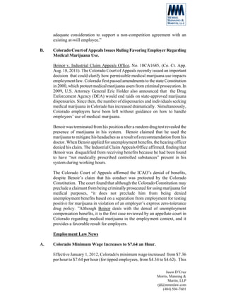 adequate consideration to support a non-competition agreement with an
     existing at-will employee.”

B.   Colorado Court of Appeals Issues Ruling Favoring Employer Regarding
     Medical Marijuana Use.

     Beinor v. Industrial Claim Appeals Office, No. 10CA1685, (Co. Ct. App.
     Aug. 18, 2011). The Colorado Court of Appeals recently issued an important
     decision that could clarify how permissible medical marijuana use impacts
     employment law. Colorado first passed amendments to the state Constitution
     in 2000, which protect medical marijuana users from criminal prosecution. In
     2009, U.S. Attorney General Eric Holder also announced that the Drug
     Enforcement Agency (DEA) would end raids on state-approved marijuana
     dispensaries. Since then, the number of dispensaries and individuals seeking
     medical marijuana in Colorado has increased dramatically. Simultaneously,
     Colorado employers have been left without guidance on how to handle
     employees’ use of medical marijuana.

     Benoir was terminated from his position after a random drug test revealed the
     presence of marijuana in his system. Benoir claimed that he used the
     marijuana to mitigate his headaches as a result of a recommendation from his
     doctor. When Benoir applied for unemployment benefits, the hearing officer
     denied his claim. The Industrial Claim Appeals Office affirmed, finding that
     Benoir was disqualified from receiving benefits because he had been found
     to have “not medically prescribed controlled substances” present in his
     system during working hours.

     The Colorado Court of Appeals affirmed the ICAO’s denial of benefits,
     despite Benoir’s claim that his conduct was protected by the Colorado
     Constitution. The court found that although the Colorado Constitution may
     preclude a claimant from being criminally prosecuted for using marijuana for
     medical purposes, “it does not preclude him from being denied
     unemployment benefits based on a separation from employment for testing
     positive for marijuana in violation of an employer’s express zero-tolerance
     drug policy. ”Although Beinor deals with the denial of unemployment
     compensation benefits, it is the first case reviewed by an appellate court in
     Colorado regarding medical marijuana in the employment context, and it
     provides a favorable result for employers.

     Employment Law News

A.   Colorado Minimum Wage Increases to $7.64 an Hour.

     Effective January 1, 2012, Colorado's minimum wage increased from $7.36
     per hour to $7.64 per hour (for tipped employees, from $4.34 to $4.62). This

                                                                      Jason D’Cruz
                                                                 Morris, Manning &
                                                                        Martin, LLP
                                                                 rjd@mmmlaw.com
                                                                    (404) 504-7601
 