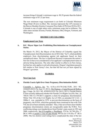 increase brings Colorado’s minimum wage to $0.39 greater than the federal
     minimum wage of $7.25 per hour.

     The new minimum wage requirement is set forth in Colorado Minimum
     Wage Order 28 now in effect. The increase represents the 3.8% increase to
     the Denver-Boulder-Greeley Consumer Price Index (CPI) from 2010 to 2011.
     Colorado is one of eight states with a minimum wage tied to inflation. The
     other states include Arizona, Florida, Montana, Ohio, Oregon, Vermont, and
     Washington.

                           DISTRICT OF COLUMBIA

     Employment Law News

A.   D.C. Mayor Signs Law Prohibiting Discrimination on Unemployment
     Status.

     On March 19, 2012, the Mayor of the District of Columbia signed the
     Unemployment Anti-Discrimination Act of 2012 (the “Act”), which prohibits
     employers from discriminating against job applicants based on their
     unemployed status. The law is significant because it represents the nation’s
     first law to ban even consideration of an applicant’s unemployment status in
     adverse hiring decisions. The only other similar in effect is in New Jersey,
     but that law only applies to job advertisements. Oregon’s legislature passed a
     bill similar to New Jersey’s law, but that bill has not yet been signed by
     Oregon’s governor.

                                  FLORIDA

     New Case Law

A.   Florida Courts Split Over State Pregnancy Discrimination Relief.

     Constable v. Agilsys, Inc. No. 8;10-cv-01178-EAK-TGW, 2011 WL
     2446605 (M.D. Fla. June 15, 2011); Du Chateau v. Camp Dresser & McKee,
     Inc. F.Supp. 2d, 2011 WL 4599838 (S.D. Fla. Oct 4, 2011). Florida District
     Courts recently addressed whether the Florida Civil Rights Act (Fla. Stat., §§
     760.01-760.11) (“FCRA”) supports a claim for pregnancy discrimination.
     While Title VII of the Civil Rights Act of 1964, as amended 42 U.S.C. §
     2000e-2, was amended in 1978 to prevent discrimination on the basis of
     pregnancy, the FCRA, which has generally been construed in line with Title
     VII, has never been similarly amended. Thus, it has never been clear whether
     pregnancy discrimination claims are recognizable under the FCRA. Two
     conflicting rulings were handed down from Florida’s state courts in 1991 and
     2008, respectively. See O’Loughlin v. Pinchback, 579 So. 2d 788 (Fla. 1st
     DCA 1991); Carsillo v. City of Lake Worth, 995 So.2d 1118 (Fla. 4th DCA
     2008). The two district court rulings have complicated the state of the law
                                                                      Jason D’Cruz
                                                                 Morris, Manning &
                                                                        Martin, LLP
                                                                 rjd@mmmlaw.com
                                                                    (404) 504-7601
 