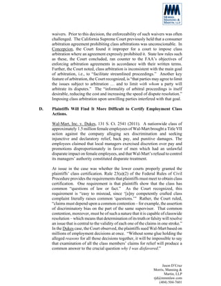 waivers. Prior to this decision, the enforceability of such waivers was often
     challenged. The California Supreme Court previously held that a consumer
     arbitration agreement prohibiting class arbitrations was unconscionable. In
     Concepcion, the Court found it improper for a court to impose class
     arbitration where an agreement expressly prohibited it. State law rules such
     as these, the Court concluded, ran counter to the FAA’s objectives of
     enforcing arbitration agreements in accordance with their written terms.
     Further, the Court noted, class arbitration is inconsistent with the main goal
     of arbitration, i.e., to “facilitate streamlined proceedings.” Another key
     feature of arbitration, the Court recognized, is “that parties may agree to limit
     the issues subject to arbitration … and to limit with whom a party will
     arbitrate its disputes.” The “informality of arbitral proceedings is itself
     desirable, reducing the cost and increasing the speed of dispute resolution.”
     Imposing class arbitration upon unwilling parties interfered with that goal.

D.   Plaintiffs Will Find It More Difficult to Certify Employment Class
     Actions.

     Wal-Mart, Inc. v. Dukes, 131 S. Ct. 2541 (2011). A nationwide class of
     approximately 1.5 million female employees of Wal-Mart brought a Title VII
     action against the company alleging sex discrimination and seeking
     injunctive and declaratory relief, back pay, and punitive damages. The
     employees claimed that local managers exercised discretion over pay and
     promotions disproportionately in favor of men which had an unlawful
     disparate impact on female employees, and that Wal-Mart’s refusal to control
     its managers’ authority constituted disparate treatment.

     At issue in the case was whether the lower courts properly granted the
     plaintiffs’ class certification. Rule 23(a)(2) of the Federal Rules of Civil
     Procedure provides the requirements that plaintiffs must meet to obtain class
     certification. One requirement is that plaintiffs show that the class has
     common “questions of law or fact.” As the Court recognized, this
     requirement is “easy to misread, since ‘[a]ny competently crafted class
     complaint literally raises common ‘questions.’” Rather, the Court ruled,
     “claims must depend upon a common contention – for example, the assertion
     of discriminatory bias on the part of the same supervisor. That common
     contention, moreover, must be of such a nature that it is capable of classwide
     resolution – which means that determination of its truth or falsity will resolve
     an issue that is central to the validity of each one of the claims in one stroke.”
     In the Dukes case, the Court observed, the plaintiffs sued Wal-Mart based on
     millions of employment decisions at once. “Without some glue holding the
     alleged reasons for all those decisions together, it will be impossible to say
     that examination of all the class members’ claims for relief will produce a
     common answer to the crucial question why I was disfavored.”


                                                                          Jason D’Cruz
                                                                     Morris, Manning &
                                                                            Martin, LLP
                                                                     rjd@mmmlaw.com
                                                                        (404) 504-7601
 