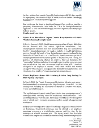 further, with the first court in Constable finding that the FCRA does provide
     for a pregnancy discrimination right of action, while the second court in Du
     Chateau court concluded just the opposite.

     For employers, the issue is significant because if an employee can file a
     pregnancy discrimination claim under the FCRA, the damages limitations
     applicable to Title VII would not apply, thus making the scope of employer
     liability greater.
     Employment Law News

A.   Florida Law Amended to Impose Greater Requirements on Florida
     Workers Seeking Unemployment.

     Effective January 1, 2012, Florida’s unemployment law (Chapter 443 of the
     Florida Statutes) will face several significant amendments. First,
     unemployment claimants must now document that they have contacted at
     least five potential employers per week as part of a bi-weekly certification
     process. Second, the length of time that a claimant may receive benefits has
     been reduced from 26 weeks to 12 to 23 weeks, based on the average rate of
     unemployment in the third calendar quarter of the previous year. Finally, for
     purposes of determining whether an employee has been terminated for
     “misconduct” and thus ineligible for unemployment benefits, employers must
     now merely show that that a terminated employee acted with “conscious
     disregard of an employer’s interest,” rather than “willful and wanton
     disregard.” Misconduct is also specifically defined to include tardiness and
     violations of an employer’s rules under certain circumstances.

B.   Florida Legislature Passes Bill Permitting Random Drug Testing For
     State Agency Employees.

     In March 2011, the Florida Senate passed legislation allowing state agency
     heads to randomly test employees for illegal drug use. House Bill 1205 has
     already been passed by the House and will be sent to Governor Rick Scott,
     who is expected to sign it.

     The legislation would permit up to 10 percent of a state agency department’s
     employees to be randomly tested for alcohol and other substances. Tests
     could be conducted every 90 days. Employees would be selected through the
     use of a third-party, computer-generated, random sample of departmental
     employees.

     Employees who test positive for alcohol or illegal drugs could be disciplined
     or discharged. Disciplined employees may be referred to an employee
     assistance program or a rehabilitation program paid for either by the
     employee or a health insurance plan. The agency would then determine
     whether such employees could safely and effectively perform their job duties
                                                                      Jason D’Cruz
                                                                 Morris, Manning &
                                                                        Martin, LLP
                                                                 rjd@mmmlaw.com
                                                                    (404) 504-7601
 