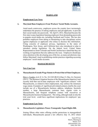MARYLAND

     Employment Law News

A.   Maryland Bans Employers From Workers' Social Media Accounts.

     Amid much controversy, employers across the country have increasingly
     undertaken the practice of asking employees and job applicants to provide
     their social media site passwords. On April 9, 2012, Maryland became the
     first state to pass legislation banning employers from demanding passwords
     to popular social media sits, including Facebook and Twitter. The law also
     prohibits employers from taking or threatening to take disciplinary action
     against employees or applicants who refuse to disclose this information.
     Citing concerns of employee privacy, legislatures in the states of
     Washington, New Jersey, and California have also introduced or plan to
     introduce similar legislation. On the federal level, United States
     Representatives from Colorado and North Carolina have stated that they are
     working on legislation that also addresses the issue. Employers should pay
     close attention to this developing area of the law, as many jurisdictions may
     follow Maryland’s lead in prohibiting similar practices regarding accessing
     employees’ social media accounts.

                        MASSACHUSETTS

     New Case Law

A.   Massachusetts Extends Wage Statute to Protect Out-of-State Employees.

     Dow v. Casales, et al. (C.A. No. 10-1243-BLS1) (Sup. Ct. Bus. Lit. Session)
     (2011). The Business Litigation Session of the Massachusetts Superior Court
     recently held that out-of-state employees with “significant contacts” with
     Massachusetts, as related to their employment, may enforce the minimum
     wage statute. Examples of significant job-related contacts cited by the court
     include use of a Massachusetts business address, telephone, facsimile
     number, a large Massachusetts customer base, regular visits to
     Massachusetts, and frequent telephone contact with executives at
     Massachusetts business headquarters. The ruling, although made at only the
     trial court level, could have significant implications for employers’ pay
     practices.

     Employment Law News

A.   Massachusetts Legislature Passes Transgender Equal Rights Bill.

     Joining fifteen other states offering similar protections to transgendered
     individuals, Massachusetts passed a law effective July 15, 2012 which
                                                                      Jason D’Cruz
                                                                 Morris, Manning &
                                                                        Martin, LLP
                                                                 rjd@mmmlaw.com
                                                                    (404) 504-7601
 