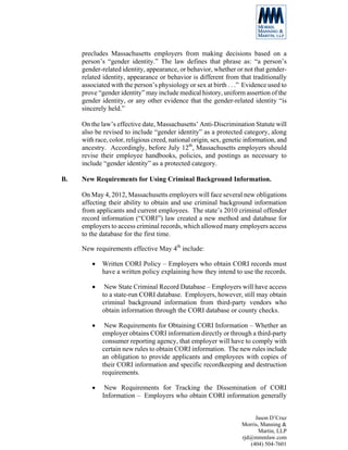 precludes Massachusetts employers from making decisions based on a
     person’s “gender identity.” The law defines that phrase as: “a person’s
     gender-related identity, appearance, or behavior, whether or not that gender-
     related identity, appearance or behavior is different from that traditionally
     associated with the person’s physiology or sex at birth . . .” Evidence used to
     prove “gender identity” may include medical history, uniform assertion of the
     gender identity, or any other evidence that the gender-related identity “is
     sincerely held.”

     On the law’s effective date, Massachusetts’ Anti-Discrimination Statute will
     also be revised to include “gender identity” as a protected category, along
     with race, color, religious creed, national origin, sex, genetic information, and
     ancestry. Accordingly, before July 12th, Massachusetts employers should
     revise their employee handbooks, policies, and postings as necessary to
     include “gender identity” as a protected category.

B.   New Requirements for Using Criminal Background Information.

     On May 4, 2012, Massachusetts employers will face several new obligations
     affecting their ability to obtain and use criminal background information
     from applicants and current employees. The state’s 2010 criminal offender
     record information (“CORI”) law created a new method and database for
     employers to access criminal records, which allowed many employers access
     to the database for the first time.

     New requirements effective May 4th include:

         •   Written CORI Policy – Employers who obtain CORI records must
             have a written policy explaining how they intend to use the records.

         •    New State Criminal Record Database – Employers will have access
             to a state-run CORI database. Employers, however, still may obtain
             criminal background information from third-party vendors who
             obtain information through the CORI database or county checks.

         •    New Requirements for Obtaining CORI Information – Whether an
             employer obtains CORI information directly or through a third-party
             consumer reporting agency, that employer will have to comply with
             certain new rules to obtain CORI information. The new rules include
             an obligation to provide applicants and employees with copies of
             their CORI information and specific recordkeeping and destruction
             requirements.

         •    New Requirements for Tracking the Dissemination of CORI
             Information – Employers who obtain CORI information generally


                                                                         Jason D’Cruz
                                                                    Morris, Manning &
                                                                           Martin, LLP
                                                                    rjd@mmmlaw.com
                                                                       (404) 504-7601
 