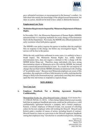 gave substantial assistance or encouragement to the harasser’s conduct. An
     individual who merely has knowledge of the alleged sexual harassment, but
     takes no action, should not be held to have aided or abetted the harasser.

     Employment Law News

A.   Mediation Requirements Imposed by Minnesota Department of Human
     Rights.

     In November 2011, the Minnesota Department of Human Rights (MDHR)
     announced that it is requiring mediation for every charge of discrimination
     filed with the Department. Previously, the MDHR only offered mediation for
     early resolution when both parties agreed.

     The MDHR's new policy requires the parties to mediate after the employer
     files its response to the charge, but before any investigation begins. The
     service will be free to the parties.

     While the rule could foster settlement in some cases, it is unlikely to have a
     broad impact. The Minnesota Human Rights Act, unlike federal
     discrimination laws, does not require a claimant to file a charge with the
     MDHR before filing suit. Therefore, many individuals who have strong
     discrimination claims in Minnesota never file with the MDHR, but instead
     retain counsel and proceed directly to court. As a result, the vast majority of
     charges that are filed with the MDHR ultimately are dismissed with a finding
     of "no probable cause." Because most Minnesota employers are aware of this
     procedure, the employers will have little incentive to settle, realizing that the
     charge is likely to be dismissed anyway - particularly once they have already
     spent the time and money to respond to a typical charge.

                            NEW JERSEY

     New Case Law

A.   Employee Handbook            Not    a    Binding     Agreement       Requiring
     Confidentiality.

     Metropolitan Foods, Inc. d/b/a Driscoll Foods v. Kelsch, Civil Action No.:
     11-3306 (D. NJ Feb. 12, 2012). A New Jersey federal district court recently
     held that an employee handbook provision could not be enforced as a valid
     confidentiality agreement between a company and a former employee.
     Kelsch, a former employee of Driscoll Foods, was accused of soliciting
     orders for his new employer while still working for Driscoll. Driscoll sued
     Kelsch under a number of causes of action, including breach of contract.
     Driscoll based its claim on a provision in the Driscoll employee handbook
     stating that employees may “not disclose to unauthorized persons, including
                                                                         Jason D’Cruz
                                                                    Morris, Manning &
                                                                           Martin, LLP
                                                                    rjd@mmmlaw.com
                                                                       (404) 504-7601
 