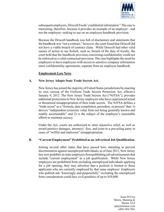 subsequent employers, Driscoll Foods’ confidential information.” The case is
     interesting, therefore, because it provides an example of an employer - and
     not the employee- seeking to sue on an employee handbook provision.

     Because the Driscoll handbook was full of disclaimers and statements that
     the handbook was “not a contract,” however, the court found that Driscoll did
     not have a viable breach of contract claim. While Driscoll had other valid
     causes of action to sue Kelsch, such as, breach of the duty of loyalty, the
     court held that the handbook provision concerning confidentiality could not
     be enforced as a valid contractual provision. The case highlights the need for
     employers to have employees with access to sensitive company information
     enter confidentiality agreements, separate from an employee handbook.

     Employment Law News

A.   New Jersey Adopts State Trade Secrets Act.

     New Jersey has joined the majority of United States jurisdictions by enacting
     its own version of the Uniform Trade Secrets Protection Act, effective
     January 9, 2012. The New Jersey Trade Secrets Act (“NJTSA”), provides
     additional protections to New Jersey employers who have experienced actual
     or threatened misappropriation of their trade secrets. The NJTSA defines a
     “trade secret” as a “formula, data compilation, procedure, or process” that: 1)
     derives “independent economic value from not being generally known and
     readily ascertainable” and 2) is the subject of the employer’s reasonable
     efforts to maintain secrecy.

     Under the Act, courts are authorized to enter injunctive relief, as well as
     award punitive damages, attorneys’ fees, and costs to a prevailing party in
     cases of “willful and malicious” misappropriation.

B.   “Current Employment” Prohibited as an Advertised Job Qualification.

     Joining several other states that have passed laws intending to prevent
     discrimination against unemployed individuals, as of June 2011, New Jersey
     law now prohibits in-state employers from publishing job advertisements that
     include “current employment” as a job qualification. While New Jersey
     employers are prohibited from excluding unemployed individuals applying
     for a job opening, they may advertise that a position is limited to those
     applicants who are currently employed by that same employer. Employers
     who publish ads “knowingly and purposefully” excluding the unemployed
     from consideration could face civil penalties of up to $10,000.




                                                                       Jason D’Cruz
                                                                  Morris, Manning &
                                                                         Martin, LLP
                                                                  rjd@mmmlaw.com
                                                                     (404) 504-7601
 