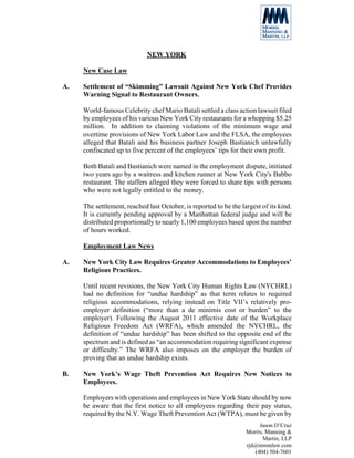 NEW YORK

     New Case Law

A.   Settlement of “Skimming” Lawsuit Against New York Chef Provides
     Warning Signal to Restaurant Owners.

     World-famous Celebrity chef Mario Batali settled a class action lawsuit filed
     by employees of his various New York City restaurants for a whopping $5.25
     million. In addition to claiming violations of the minimum wage and
     overtime provisions of New York Labor Law and the FLSA, the employees
     alleged that Batali and his business partner Joseph Bastianich unlawfully
     confiscated up to five percent of the employees’ tips for their own profit.

     Both Batali and Bastianich were named in the employment dispute, initiated
     two years ago by a waitress and kitchen runner at New York City's Babbo
     restaurant. The staffers alleged they were forced to share tips with persons
     who were not legally entitled to the money.

     The settlement, reached last October, is reported to be the largest of its kind.
     It is currently pending approval by a Manhattan federal judge and will be
     distributed proportionally to nearly 1,100 employees based upon the number
     of hours worked.

     Employment Law News

A.   New York City Law Requires Greater Accommodations to Employees’
     Religious Practices.

     Until recent revisions, the New York City Human Rights Law (NYCHRL)
     had no definition for “undue hardship” as that term relates to required
     religious accommodations, relying instead on Title VII’s relatively pro-
     employer definition (“more than a de minimis cost or burden” to the
     employer). Following the August 2011 effective date of the Workplace
     Religious Freedom Act (WRFA), which amended the NYCHRL, the
     definition of “undue hardship” has been shifted to the opposite end of the
     spectrum and is defined as “an accommodation requiring significant expense
     or difficulty.” The WRFA also imposes on the employer the burden of
     proving that an undue hardship exists.

B.   New York’s Wage Theft Prevention Act Requires New Notices to
     Employees.

     Employers with operations and employees in New York State should by now
     be aware that the first notice to all employees regarding their pay status,
     required by the N.Y. Wage Theft Prevention Act (WTPA), must be given by
                                                                        Jason D’Cruz
                                                                   Morris, Manning &
                                                                          Martin, LLP
                                                                   rjd@mmmlaw.com
                                                                      (404) 504-7601
 
