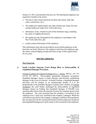 January 31, 2012, and annually from now on. The information employers are
     required to include in the notice:
     •   The rate or rates of pay and basis for those rates (hour, shift, day,
         week, commission, etc.);
     •    the employee's regular hourly rate and overtime rate of pay (for non-
         exempt employees under New York Labor law);
     •   allowances, if any, claimed as part of the minimum wage, including
         tip, meal, or lodging allowances;
     •   the regular pay day designated by the employer in accordance with
         New York Labor law; and
     •   certain contact information of the employer.
     This information must also be provided to newly-hired employees at the
     time they are hired. Moreover, the employer must have the employee sign
     the notice, acknowledging receipt and retain a copy of that signed notice
     for six years.

                        SOUTH CAROLINA

     New Case Law

A.   South Carolina Supreme Court Brings Blow to Enforceability of
     Liquidated Damages Provisions.

     Foreign Academic & Cultural Exchange Svcs. v. Tripon, 394 S.C. 197, 715
     S.E.2d 331 (2011). Non-compete agreements frequently incorporate
     liquidated damages clauses to deter breaches and facilitate establishing
     damages in the event of a breach. In South Carolina, a liquidated damages
     provision will be stricken as an unenforceable penalty if it is not
     proportionate to the probable damages resulting from a breach. In Foreign
     Academic, the court further challenged the enforceability of liquidated
     damages clauses by holding that liquidated damages of $36,000 were
     unenforceable where tied to the amount of money the company spent to train
     the employee. The court reasoned that the company’s investment in the
     employee was a “sunk cost” unrelated to the company’s damages. While the
     court did not specify how the company’s damages could have been predicted,
     the case does provide the warning that South Carolina employers should not
     base liquidated damages provisions solely on the investment in the employee.




                                                                        Jason D’Cruz
                                                                   Morris, Manning &
                                                                          Martin, LLP
                                                                   rjd@mmmlaw.com
                                                                      (404) 504-7601
 