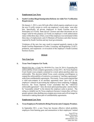 Employment Law News

A.   South Carolina Illegal Immigration Reform Act Adds New Verification
     Requirements.

     On January 1, 2012, a new bill took effect which requires employers to use
     the new E-verify system to verify am employee’s work status soon after
     hire. Specifically, all private employers in South Carolina must (1)
     Participate in E-Verify. State drivers’ licenses and other documents are no
     longer valid for this purpose; (2) Verify an employee’s work authorization
     status within three days of hire, even if that employee was terminated within
     three days of employment; and (3) Maintain all business and other licenses
     required by South Carolina and any local governments.

     Violations of the new law may result in required quarterly reports to the
     South Carolina Department of Labor, Licensing, and Regulating (“LLR”),
     probation, and suspension or revocation of the employer’s South Carolina
     business license.

                               TEXAS

     New Case Law

A.   Texas Non-Competes Get Teeth.

     Marsh USA, Inc. v. Cook, No. 09-0558 (Tex. June 24, 2011). Expanding the
     enforceability of non-compete agreements, in June 2011, the Texas Supreme
     Court found a non-compete contained in a stock option purchase plan was
     enforceable. This decision halted Texas courts seeming unwillingness to
     expand the enforceability of restrictive covenants to “ancillary agreements”
     aside from confidentiality agreements. Previously, Texas courts required that
     a valid non-compete in an ancillary agreement must “give rise” to the
     employer’s interest in preventing the employee from competing. In Marsh,
     however, the Texas Supreme Court concluded that the “otherwise
     enforceable agreement” - here, the stock option purchase plan - merely had to
     be “reasonably related” to the interest the employer seeks to protect. The
     ruling is a helpful one for Texas employers because it means they will have
     greater options when drafting non-compete provisions and will no longer be
     restricted to making them part of confidentiality agreements.

     Employment Law News

A.   Texas Employees Permitted to Bring Firearms onto Company Premises.

     In September 2011, a new Texas law became effective which prohibits
     employers from banning guns and ammunition in their employees’ locked
                                                                      Jason D’Cruz
                                                                 Morris, Manning &
                                                                        Martin, LLP
                                                                 rjd@mmmlaw.com
                                                                    (404) 504-7601
 