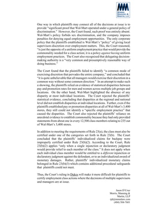 One way in which plaintiffs may connect all of the decisions at issue is to
provide “significant proof that Wal-Mart operated under a general policy of
discrimination.” However, the Court found, such proof was entirely absent.
Wal-Mart’s policy forbids sex discrimination, and the company imposes
penalties for denying equal employment opportunities. The only corporate
policy that the plaintiffs established is Wal-Mart’s “policy” of giving local
supervisors discretion over employment matters. This, the Court reasoned,
“is just the opposite of a uniform employment practice that would provide the
commonality needed for a class action; it is a policy against having uniform
employment practices. The Court also recognized that delegating decision-
making authority is a “very common and presumptively reasonable way of
doing business.”

The Court found that the plaintiffs failed to identify “a common mode of
exercising discretion that pervades the entire company,” and concluded that
“it is quite unbelievable that all managers would exercise their discretion in a
common way without some common direction.” In an attempt to make such
a showing, the plaintiffs relied on evidence of statistical disparities between
pay and promotion rates for men and women across multiple job groups and
locations. On the other hand, Wal-Mart highlighted the absence of any
disparity at most individual locations. The Court rejected the plaintiffs’
statistical evidence, concluding that disparities at the regional and national
level did not establish disparities at individual locations. Further, even if the
plaintiffs established pay or promotion disparities at all of Wal-Mart’s 3,400
stores, they still could not identify a “specific employment practice” that
caused the disparities. The Court also rejected the plaintiffs’ reliance on
anecdotal evidence to establish commonality because they had only provided
statements from about one in every 12,500 class members relating to 235 out
of Wal-Mart’s 3,400 stores.

In addition to meeting the requirements of Rule 23(a), the class must also be
certified under one of the categories set forth in Rule 23(b). The Court
concluded that the plaintiffs’ individualized claims for backpay were
improperly certified under Rule 23(b)(2). According to the Court, Rule
23(b)(2) applies “only when a single injunction or declaratory judgment
would provide relief to each member of the class.” It does not apply when
each individual class member would be entitled to a different injunction or
declaratory judgment against the defendant, or to an individualized award of
monetary damages. Rather, plaintiffs’ individualized monetary claims
belonged in Rule 23(b)(3) which contains additional procedural safeguards
that plaintiffs could not meet.

Thus, the Court’s ruling in Dukes will make it more difficult for plaintiffs to
certify employment class actions where the decisions of multiple supervisors
and managers are at issue.

                                                                    Jason D’Cruz
                                                               Morris, Manning &
                                                                      Martin, LLP
                                                               rjd@mmmlaw.com
                                                                  (404) 504-7601
 