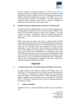 personal vehicles on company parking lots. The new law limits an
     employer’s liability for incidents involving a firearm or ammunition unless
     the employer is grossly negligent. However, the employer remains open to
     liability arising from negligent hiring theories and liability for any gun-
     related incidents occurring in the workplace. Now that employees are
     permitted to keep weapons in close reach in employers’ parking lots,
     employers also face new safety and security issues.

B.   Hospital’s Practice of Banning Obese Employees Could Be Legal.

     Last year, the Citizen’s Medical Center in Victoria, Texas instituted a policy
     requiring potential employees to have a body mass index (“BMI”) of less
     than 35%. This measure represents a person who is roughly 5’5” tall and
     weighs 210 pounds. In passing the policy, the hospital suggested that
     patients have certain “expectations” regarding the hospital employees’
     appearance.

     While courts have not ruled on the issue, an attorney with the Equal
     Employment Opportunity Commission recently opined that the practice may
     not be entirely prohibited by the Americans with Disabilities Act. Under the
     ADA, only the “morbidly obese” are recognized as having a covered
     impairment. In other words, there could be employees or applicants who
     have a BMI higher than that permitted by the hospital but lower than
     necessary to constitute the “morbid obesity” covered by the ADA. If the
     EEOC attorney’s assessment is correct, the odd result would be that declining
     to hire a morbidly obese individual would be unlawful discrimination, while
     failing to hire a less overweight person would be permissible. Significantly,
     only the state of Michigan and a handful of cities have enacted laws
     explicitly prohibiting weight discrimination.

                            WISCONSIN

A.   A Trap for the Unwary: Wisconsin Family and Medical Leave Laws.

     In many instances, the Wisconsin Family and Medical Leave Act
     (“WFMLA”) is more stringent than the federal Family and Medical Leave
     Act (“FMLA”). Unbeknownst to some employers, they are required to
     follow the WFMLA - not the federal FMLA – when the WFMLA provides
     rights to employees that are greater than those provided by the federal
     FMLA. Following is a summary of some of the more important differences
     between the two laws:

     1.     Employee Eligibility.

     Eligibility for leave is calculated differently under Wisconsin and federal
     law:
                                                                      Jason D’Cruz
                                                                 Morris, Manning &
                                                                        Martin, LLP
                                                                 rjd@mmmlaw.com
                                                                    (404) 504-7601
 