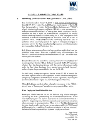 NATIONAL LABOR RELATIONS BOARD

A.   Mandatory Arbitration Clause Not Applicable To Class Actions.

     In a decision issued on January 3, 2012, in D.R. Horton & Michael Cuda,
     Case 12-CA-25764 (dated Jan. 3, 2012), a two-member panel of the NLRB
     held that an employer violates the National Labor Relations Act (“NLRA”)
     when it requires employees covered by the NLRA (i.e., most non-supervisory
     and non-managerial employees of most private sector employers, whether
     unionized or not) to agree, as a condition of employment, to binding
     arbitration of any disputes or claims arising out of their employment if the
     arbitrator is restricted to hearing only an individual claim, not a class or
     collective action. The Board found that a compulsory waiver of a class or
     collective action unlawfully restricts the rights of employees to engage in
     concerted activity for their mutual aid and protection, notwithstanding the
     provisions of the Federal Arbitration Act.

     D.R. Horton appears to conflict with Supreme Court and federal case law
     precedent on the matter. However, if upheld, it may affect employers that
     have not considered themselves vulnerable to the NLRB’s reach in at least
     three significant respects:

     First, the decision is not restricted to assessing “protected concerted activity”
     in terms purely within the NLRA. Rather, it transcends the NLRA to examine
     whether there has been interference with the exercise of employee rights
     under the Fair Labor Standards Act, a statute interpreted and vigorously
     enforced by the Department of Labor but not the NLRB.

     Second, it may presage even greater interest by the NLRB in matters that
     have been regarded as the exclusive province of other administrative agencies
     charged by Congress to interpret and/or enforce legislation, including the
     assertion of substantive rights and protections against retaliation.

     Third, D.R. Horton stands to affect all employers covered by the NLRA –
     even if none of the employer’s employees are represented by a union.

     What Employers Should Consider Now

     Employers should note that the NLRB decision only affects employees
     covered by the NLRA (whether they are union-represented or not). While
     “covered employees” can include individuals in addition to members of a
     collective bargaining unit, the term does not cover supervisors or certain
     other employees in an organization. Thus, even if the D.R. Horton panel
     decision stands, employees who are who are not covered by the NLRA could
     still be required as a condition of employment to agree, in writing, to use only
     individual arbitration proceedings to pursue employment claims.
                                                                         Jason D’Cruz
                                                                    Morris, Manning &
                                                                           Martin, LLP
                                                                    rjd@mmmlaw.com
                                                                       (404) 504-7601
 
