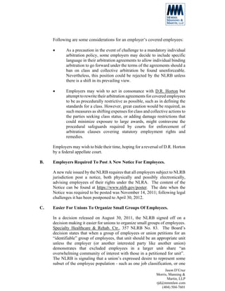Following are some considerations for an employer’s covered employees:

     •      As a precaution in the event of challenge to a mandatory individual
            arbitration policy, some employers may decide to include specific
            language in their arbitration agreements to allow individual binding
            arbitration to go forward under the terms of the agreements should a
            ban on class and collective arbitration be found unenforceable.
            Nevertheless, this position could be rejected by the NLRB unless
            there is a shift in its prevailing view.

     •      Employers may wish to act in consonance with D.R. Horton but
            attempt to rewrite their arbitration agreements for covered employees
            to be as procedurally restrictive as possible, such as in defining the
            standards for a class. However, great caution would be required, as
            such measures as shifting expenses for class and collective actions to
            the parties seeking class status, or adding damage restrictions that
            could minimize exposure to large awards, might contravene the
            procedural safeguards required by courts for enforcement of
            arbitration clauses covering statutory employment rights and
            remedies.

     Employers may wish to bide their time, hoping for a reversal of D.R. Horton
     by a federal appellate court.

B.   Employers Required To Post A New Notice For Employees.

     A new rule issued by the NLRB requires that all employers subject to NLRB
     jurisdiction post a notice, both physically and possibly electronically,
     advising employees of their rights under the NLRA. The content of the
     Notice can be found at https://www.nlrb.gov/poster. The date when the
     Notice was required to be posted was November 14, 2011; following legal
     challenges it has been postponed to April 30, 2012.

C.   Easier For Unions To Organize Small Groups Of Employees.

     In a decision released on August 30, 2011, the NLRB signed off on a
     decision making it easier for unions to organize small groups of employees.
     Specialty Healthcare & Rehab. Ctr., 357 NLRB No. 83. The Board’s
     decision states that when a group of employees or union petitions for an
     “identifiable” group of employees, that unit should be an appropriate unit
     unless the employer (or another interested party like another union)
     demonstrates that excluded employees in a larger unit share “an
     overwhelming community of interest with those in a petitioned for unit”.
     The NLRB is signaling that a union’s expressed desire to represent some
     subset of the employee population - such as one job classification, or one
                                                                     Jason D’Cruz
                                                                Morris, Manning &
                                                                       Martin, LLP
                                                                rjd@mmmlaw.com
                                                                   (404) 504-7601
 