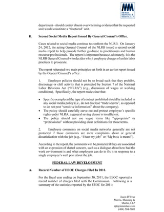 department - should control absent overwhelming evidence that the requested
     unit would constitute a “fractured” unit.

D.   Second Social Media Report Issued By General Counsel’s Office.

     Cases related to social media continue to confront the NLRB. On January
     24, 2012, the acting General Counsel of the NLRB issued a second social
     media report to help provide further guidance to practitioners and human
     resource professionals. The report is important because, ultimately, it is the
     NLRB General Counsel who decides which employee charges of unfair labor
     practices to prosecute.

     The report reiterated two main principles set forth in an earlier report issued
     by the General Counsel’s office:

     1.     Employer policies should not be so broad such that they prohibit,
     discourage or chill activity that is protected by Section 7 of the National
     Labor Relations Act (“NLRA”) (e.g., discussion of wages or working
     conditions). Specifically, the report made clear that:

     •   Specific examples of the type of conduct prohibited should be included in
         any social media policy (i.e., do not disclose “trade secrets”, as opposed
         to do not post “sensitive information” about the company).
     •   The policy should carefully carve out and protect employee’s specific
         rights under NLRA; a general saving clause is insufficient.
     •   The policy should not use vague terms like “appropriate” or
         “professional” without providing clear definitions for those terms.

     2.      Employee comments on social media networks generally are not
     protected if those comments are mere complaints about or general
     dissatisfaction with the job (e.g., “I hate my job!” or “My boss is mean!”).

     According to the report, the comments will be protected if they are associated
     with an expression of shared concern, such as a dialogue about how bad the
     work environment is and what employees can do to fix it in response to a
     single employee’s wall post about the job.

                FEDERAL LAW DEVELOPMENT

A.   Record Number of EEOC Charges Filed In 2011.

     For the fiscal year ending on September 30, 2011, the EEOC reported a
     record number of charges filed with the Commission. Following is a
     summary of the statistics reported by the EEOC for 2011:


                                                                       Jason D’Cruz
                                                                  Morris, Manning &
                                                                         Martin, LLP
                                                                  rjd@mmmlaw.com
                                                                     (404) 504-7601
 
