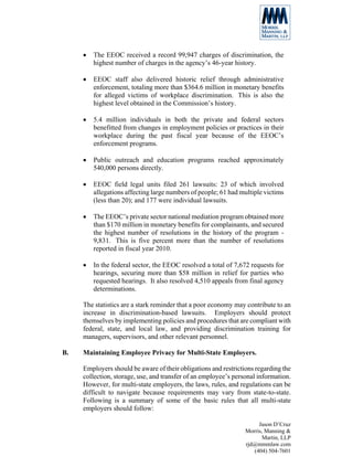 •   The EEOC received a record 99,947 charges of discrimination, the
         highest number of charges in the agency’s 46-year history.

     •   EEOC staff also delivered historic relief through administrative
         enforcement, totaling more than $364.6 million in monetary benefits
         for alleged victims of workplace discrimination. This is also the
         highest level obtained in the Commission’s history.

     •   5.4 million individuals in both the private and federal sectors
         benefitted from changes in employment policies or practices in their
         workplace during the past fiscal year because of the EEOC’s
         enforcement programs.

     •   Public outreach and education programs reached approximately
         540,000 persons directly.

     •   EEOC field legal units filed 261 lawsuits: 23 of which involved
         allegations affecting large numbers of people; 61 had multiple victims
         (less than 20); and 177 were individual lawsuits.

     •   The EEOC’s private sector national mediation program obtained more
         than $170 million in monetary benefits for complainants, and secured
         the highest number of resolutions in the history of the program -
         9,831. This is five percent more than the number of resolutions
         reported in fiscal year 2010.

     •   In the federal sector, the EEOC resolved a total of 7,672 requests for
         hearings, securing more than $58 million in relief for parties who
         requested hearings. It also resolved 4,510 appeals from final agency
         determinations.

     The statistics are a stark reminder that a poor economy may contribute to an
     increase in discrimination-based lawsuits. Employers should protect
     themselves by implementing policies and procedures that are compliant with
     federal, state, and local law, and providing discrimination training for
     managers, supervisors, and other relevant personnel.

B.   Maintaining Employee Privacy for Multi-State Employers.

     Employers should be aware of their obligations and restrictions regarding the
     collection, storage, use, and transfer of an employee’s personal information.
     However, for multi-state employers, the laws, rules, and regulations can be
     difficult to navigate because requirements may vary from state-to-state.
     Following is a summary of some of the basic rules that all multi-state
     employers should follow:

                                                                      Jason D’Cruz
                                                                 Morris, Manning &
                                                                        Martin, LLP
                                                                 rjd@mmmlaw.com
                                                                    (404) 504-7601
 