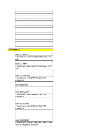 SONY CAMERAS

       SONY SLT-A77VK
       * Bundled with SONY HIGH SPEED MEMORY STICK
       8GB

       SONY SLT-A77V
       * Bundled with SONY HIGH SPEED MEMORY STICK
       8GB


       SONY DSC-WX100/S
       * Bundled with SONY CARRYING CASE FOR
       CYBERSHOT

       SONY DSC-H90/B


       SONY DSC-W690/R
       * Bundled with SONY CARRYING CASE FOR
       CYBERSHOT


       SONY DSC-W690/S
       * Bundled with SONY CARRYING CASE FOR
       CYBERSHOT




       SONY DSC-S5000/P
       * Bundled with SONY RECHARGEABLE AA BATTERY
       WITH CHARGER BCG-34HW2RN
 