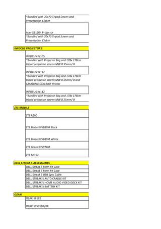 *Bundled with 70x70 Tripod Screen and
        Presentation Clicker


        Acer X1120h Projector
        *Bundled with 70x70 Tripod Screen and
        Presentation Clicker

INFOCUS PROJECTOR S

        INFOCUS IN105
        *Bundled with Projector Bag and 178x 178cm
        tripod projection screen MW 0.55mm/ B

        INFOCUS IN122
        *Bundled with Projector Bag and 178x 178cm
        tripod projection screen MW 0.55mm/ B and
        SAMSUNG SCX3400F Printer

        INFOCUS IN112
        *Bundled with Projector Bag and 178x 178cm
        tripod projection screen MW 0.55mm/ B

ZTE MOBILE

        ZTE R260


        ZTE Blade III V889M Black


        ZTE Blade III V889M White

        ZTE Grand X V970M

        ZTE MF 62

DELL STREAK 5 ACCESSORIES
        DELL Streak 5 Form Fit Case
        DELL Streak 5 Form Fit Case
        DELL Streak 5 USB Sync Cable
        DELL STREAK 5 AUTO CRADLE KIT
        DELL STREAK 5 HOME AUDIO VIDEO DOCK KIT
        DELL STREAK 5 BATTERY KIT

OZAKI
        OZAKI IB192

        OZAKI IC501BR/BR
 