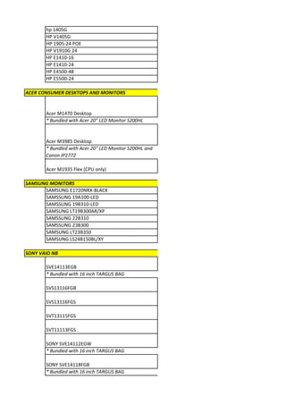 hp 1405G
       HP V1405G
       HP 1905-24 POE
       HP V1910G 24
       HP E1410-16
       HP E1410-24
       HP E4500-48
       HP E5500-24

ACER CONSUMER DESKTOPS AND MONITORS


       Acer M1470 Desktop
       * Bundled with Acer 20" LED Monitor S200HL


       Acer M3985 Desktop
       * Bundled with Acer 20" LED Monitor S200HL and
       Canon IP2772

       Acer M1935 Flex (CPU only)

SAMSUNG MONITORS
      SAMSUNG E1720NRX-BLACK
      SAMSSUNG 19A100-LED
      SAMSSUNG 19B310-LED
      SAMSUNG LT19B300AR/XP
      SAMSSUNG 22B310
      SAMSSUNG 23B300
      SAMSUNG LT23B350
      SAMSUNG LS24B150BL/XY

SONY VAIO NB

       SVE14113EGB
       * Bundled with 16 inch TARGUS BAG

       SVS13116FGB

       SVS13116FGS

       SVT13115FGS

       SVT11113FGS

       SONY SVE14112EGW
       * Bundled with 16 inch TARGUS BAG

       SONY SVE14118FGB
       * Bundled with 16 inch TARGUS BAG
 