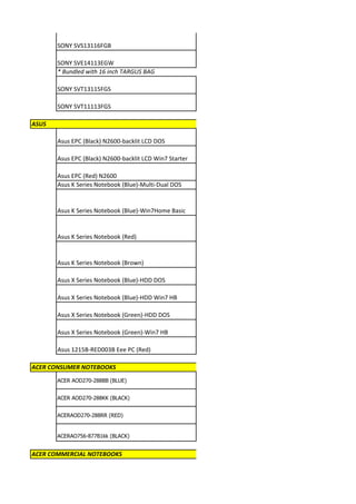 SONY SVS13116FGB

       SONY SVE14113EGW
       * Bundled with 16 inch TARGUS BAG

       SONY SVT13115FGS

       SONY SVT11113FGS

ASUS

       Asus EPC (Black) N2600-backlit LCD DOS

       Asus EPC (Black) N2600-backlit LCD Win7 Starter

       Asus EPC (Red) N2600
       Asus K Series Notebook (Blue)-Multi-Dual DOS


       Asus K Series Notebook (Blue)-Win7Home Basic


       Asus K Series Notebook (Red)


       Asus K Series Notebook (Brown)

       Asus X Series Notebook (Blue)-HDD DOS

       Asus X Series Notebook (Blue)-HDD Win7 HB

       Asus X Series Notebook (Green)-HDD DOS

       Asus X Series Notebook (Green)-Win7 HB

       Asus 1215B-RED003B Eee PC (Red)

ACER CONSUMER NOTEBOOKS
       ACER AOD270-288BB (BLUE)


       ACER AOD270-288KK (BLACK)


       ACERAOD270-288RR (RED)


       ACERAO756-877B1kk (BLACK)


ACER COMMERCIAL NOTEBOOKS
 