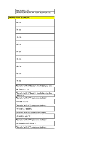 SAMSUNG N2100
      SAMSUNG NETBOOK NP-N102S-B06PH (Black)

HP CONSUMER NOTEBOOKS

      HP 450


      HP 450


      HP 450


      HP 450


      HP 450


      HP 450


      HP 450


      HP 450


      HP 450

      * Bundled with HP Basic 14 Bundle Carrying Case
      HP 1000-1127TU
      * Bundled with HP Basic 14 Bundle Carrying Case
      DM4-3107
      * Bundled with HP Professional Backpack
      Folio 13-1013TU
      * Bundled with HP Professional Backpack
      HP NB Envy4-1003TU
      * Bundled with HP Ultra Portable Sleeve
      HP NB DV4-5012TX
      * Bundled with HP Professional Backpack
      HP NB Pavilion G4-2103TX
      * Bundled with HP Professional Backpack
 
