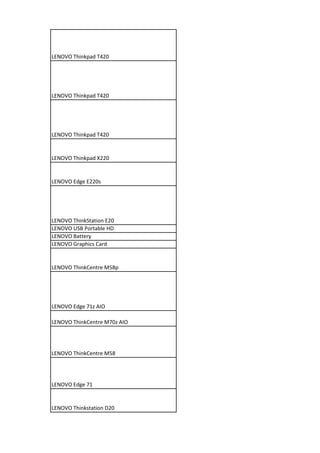 LENOVO Thinkpad T420




LENOVO Thinkpad T420




LENOVO Thinkpad T420


LENOVO Thinkpad X220


LENOVO Edge E220s




LENOVO ThinkStation E20
LENOVO USB Portable HD
LENOVO Battery
LENOVO Graphics Card


LENOVO ThinkCentre M58p




LENOVO Edge 71z AIO

LENOVO ThinkCentre M70z AIO




LENOVO ThinkCentre M58




LENOVO Edge 71


LENOVO Thinkstation D20
 