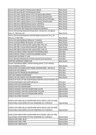 Genius GX-Gaming GB-1750 Backpack (Black)                        New Stocks
Genius GX-Gaming GB-1750 Backpack (Red)                          New Stocks
Genius GS-1401 Laptop Sleeve 13 to 14 laptop (Black/Blue)        New Stocks
Genius GS-1401 Laptop Sleeve 13 to 14 laptop (Gray/Green)        New Stocks
Genius GS-1401 Laptop Sleeve 13 to 14 laptop (Brown/Orange)      New Stocks
Genius GS-1401 Laptop Sleeve 13 to 14 laptop (Pink/Purple)       New Stocks
Genius NB Stand 280 Notebook Cooler USB Black                    New Stocks
Genius NB Stand 280 Notebook Cooler USB Silver                   New Stocks
Genius Luxemate i202 Apple Keys Keyboard USB Black               New Stocks
Genius GX-Gaming Keyboard (Imperator), 18 Macros, anti-ghost
keys, UI , Memory, US                                            New Stocks
Genius GX-Gaming Keyboard with Backlight (Imperator Pro), 18
Macros, 2 USB Hubs                                               New Stocks
Genius GX-Gaming Mouse (Maurus) 5-Button                         New Stocks
Genius LuxePad A9000, Bluetooth, US, Android                     New Stocks
Genius KM-200 (multimetia KB+ optical MS), PS2, US               Opened Box
Genius KM-200 Combo Multimedia KB+ Mouse PS2                     New Stocks
Genius KM-200 (multimetia KB+ optical MS), USB, US               Opened Box
GENIUS UH-403U 4-PORT HUB WITH EXTENDED CABLE                    Dirty Box
GENIUS METAL STRIKE FF JOYSTICK GAMING DEVICE                    Dirty Box
GENIUS METALSTRIKE FF USB                                        Dirty Box
Genius Wireless Metalstrike 2.4 Ghz Joystick Gaming Device       Dirty Box
MAXFIRE GRANDIAS TURBO USB                                       New Stocks
Genius TwinWheel 900FF, leather feeling wheel, 2 1/2 rotation,
force Feedback, PC/PS3                                           New Stocks
GENIUS MIC-01A OMNI-DIRECTIONAL MICROPHONE - METALLIC            Dirty Box
GENIUS HP-02E EARBUD                                             Dirty Box
GENIUS GHP-02 PREMIUM HEADPHONES                                 Dirty Box
GHP-02V EARBUD HEADPHONE                                         Dirty Box
GENIUS HS-105 SINGLE CLIP-ON VOIP HEADSET                        New Stocks
GENIUS HP-03A CLIP-ON HEADPHONES FOR MP3 OR CD PLAYER, W/
INTERCHANGEABLE CAPS (RED OR BLUE)                               Dirty Box
GENIUS GHP-205 HEADPHONE                                         Dirty Box
GENIUS GHP-205 HEADPHONE                                         Dirty Box
GENIUS HEADSET GHP-02S HEADPHONE SILVER                          Opened Box
GENIUS HEADSET GHP-02S HEADPHONE YELLOW                          Opened Box
GENIUS HEADSET GHP-02S HEADPHONE GREEN                           Opened Box
GENIUS HS-G500V HEADSET                                          Opened Box

GENIUS GHP-400S (BLUE) HEADPHONE WITH SWIVEL EAR CUP AND
ADJUSTABLE HEAD BAND (STYLISH DIAMOND CUT SURFACE)       Opened Box

GENIUS GHP-400S (BLUE) HEADPHONE WITH SWIVEL EAR CUP AND
ADJUSTABLE HEAD BAND (STYLISH DIAMOND CUT SURFACE)       Opened Box

GENIUS GHP-400S (PINK) HEADPHONE WITH SWIVEL EAR CUP AND
ADJUSTABLE HEAD BAND (STYLISH DIAMOND CUT SURFACE)               Opened Box
GENIUS GHP-200V, BLUE                                            Opened Box
GENIUS GHP-200V, PINK                                            Opened Box
GENIUS GHP-200V,BLACK                                            Opened Box
 