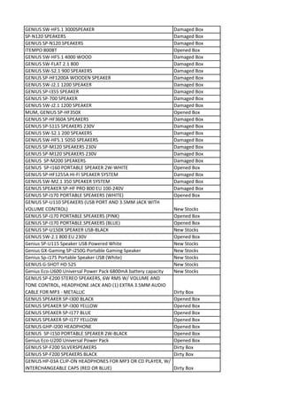 GENIUS SW-HF5.1 3000SPEAKER                                    Damaged Box
SP-N120 SPEAKERS                                               Damaged Box
GENIUS SP-N120 SPEAKERS                                        Damaged Box
ITEMPO 800BT                                                   Opened Box
GENIUS SW-HF5.1 4000 WOOD                                      Damaged Box
GENIUS SW-FLAT 2.1 800                                         Damaged Box
GENIUS SW-S2.1 900 SPEAKERS                                    Damaged Box
GENIUS SP-HF1200A WOODEN SPEAKER                               Damaged Box
GENIUS SW-J2.1 1200 SPEAKER                                    Damaged Box
GENIUS SP-I355 SPEAKER                                         Damaged Box
GENIUS SP-700 SPEAKER                                          Damaged Box
GENIUS SW-J2.1 1200 SPEAKER                                    Damaged Box
MUM, GENIUS SP-HF350X                                          Opened Box
GENIUS SP-HF360A SPEAKERS                                      Damaged Box
GENIUS SP-S115 SPEAKERS 230V                                   Damaged Box
GENIUS SW-S2.1 200 SPEAKERS                                    Damaged Box
GENIUS SW-HF5.1 5050 SPEAKERS                                  Damaged Box
GENIUS SP-M120 SPEAKERS 230V                                   Damaged Box
GENIUS SP-M120 SPEAKERS 230V                                   Damaged Box
GENIUS SP-M200 SPEAKERS                                        Damaged Box
GENIUS SP-I160 PORTABLE SPEAKER 2W-WHITE                       Opened Box
GENIUS SP-HF1255A HI-FI SPEAKER SYSTEM                         Damaged Box
GENIUS SW-M2.1 350 SPEAKER SYSTEM                              Damaged Box
GENIUS SPEAKER SP-HF PRO 800 EU 100-240V                       Damaged Box
GENIUS SP-I170 PORTABLE SPEAKERS (WHITE)                       Opened Box
GENIUS SP-U110 SPEAKERS (USB PORT AND 3.5MM JACK WITH
VOLUME CONTROL)                                                New Stocks
GENIUS SP-I170 PORTABLE SPEAKERS (PINK)                        Opened Box
GENIUS SP-I170 PORTABLE SPEAKERS (BLUE)                        Opened Box
GENIUS SP-U150X SPEAKER USB-BLACK                              New Stocks
GENIUS SW-2.1 800 EU 230V                                      Opened Box
Genius SP-U115 Speaker USB Powered White                       New Stocks
Genius GX-Gaming SP-i250G Portable Gaming Speaker              New Stocks
Genius Sp-i175 Portable Speaker USB (White)                    New Stocks
GENIUS G-SHOT HD 525                                           New Stocks
Genius Eco-U600 Universal Power Pack 6800mA battery capacity   New Stocks
GENIUS SP-E200 STEREO SPEAKERS, 6W RMS W/ VOLUME AND
TONE CONTROL, HEADPHONE JACK AND (1) EXTRA 3.5MM AUDIO
CABLE FOR MP3 - METALLIC                                       Dirty Box
GENIUS SPEAKER SP-I300 BLACK                                   Opened Box
GENIUS SPEAKER SP-I300 YELLOW                                  Opened Box
GENIUS SPEAKER SP-I177 BLUE                                    Opened Box
GENIUS SPEAKER SP-I177 YELLOW                                  Opened Box
GENIUS GHP-I200 HEADPHONE                                      Opened Box
GENIUS SP-I150 PORTABLE SPEAKER 2W-BLACK                       Opened Box
Genius Eco-U200 Universal Power Pack                           Opened Box
GENIUS SP-F200 SILVERSPEAKERS                                  Dirty Box
GENIUS SP-F200 SPEAKERS BLACK                                  Dirty Box
GENIUS HP-03A CLIP-ON HEADPHONES FOR MP3 OR CD PLAYER, W/
INTERCHANGEABLE CAPS (RED OR BLUE)                             Dirty Box
 