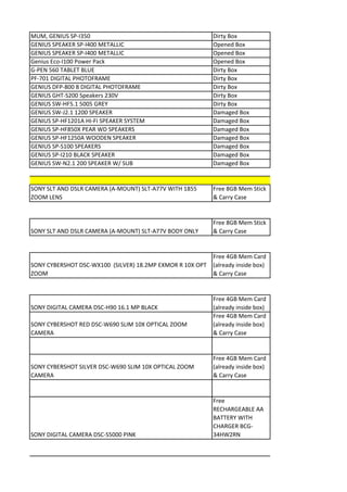 MUM, GENIUS SP-I350                                        Dirty Box
GENIUS SPEAKER SP-I400 METALLIC                            Opened Box
GENIUS SPEAKER SP-I400 METALLIC                            Opened Box
Genius Eco-I100 Power Pack                                 Opened Box
G-PEN 560 TABLET BLUE                                      Dirty Box
PF-701 DIGITAL PHOTOFRAME                                  Dirty Box
GENIUS DFP-800 8 DIGITAL PHOTOFRAME                        Dirty Box
GENIUS GHT-S200 Speakers 230V                              Dirty Box
GENIUS SW-HF5.1 5005 GREY                                  Dirty Box
GENIUS SW-J2.1 1200 SPEAKER                                Damaged Box
GENIUS SP-HF1201A HI-FI SPEAKER SYSTEM                     Damaged Box
GENIUS SP-HF850X PEAR WD SPEAKERS                          Damaged Box
GENIUS SP-HF1250A WOODEN SPEAKER                           Damaged Box
GENIUS SP-S100 SPEAKERS                                    Damaged Box
GENIUS SP-I210 BLACK SPEAKER                               Damaged Box
GENIUS SW-N2.1 200 SPEAKER W/ SUB                          Damaged Box


SONY SLT AND DSLR CAMERA (A-MOUNT) SLT-A77V WITH 1855      Free 8GB Mem Stick
ZOOM LENS                                                  & Carry Case


                                                           Free 8GB Mem Stick
SONY SLT AND DSLR CAMERA (A-MOUNT) SLT-A77V BODY ONLY      & Carry Case


                                                           Free 4GB Mem Card
SONY CYBERSHOT DSC-WX100 (SILVER) 18.2MP EXMOR R 10X OPT   (already inside box)
ZOOM                                                       & Carry Case


                                                           Free 4GB Mem Card
SONY DIGITAL CAMERA DSC-H90 16.1 MP BLACK                  (already inside box)
                                                           Free 4GB Mem Card
SONY CYBERSHOT RED DSC-W690 SLIM 10X OPTICAL ZOOM          (already inside box)
CAMERA                                                     & Carry Case


                                                           Free 4GB Mem Card
SONY CYBERSHOT SILVER DSC-W690 SLIM 10X OPTICAL ZOOM       (already inside box)
CAMERA                                                     & Carry Case


                                                           Free
                                                           RECHARGEABLE AA
                                                           BATTERY WITH
                                                           CHARGER BCG-
SONY DIGITAL CAMERA DSC-S5000 PINK                         34HW2RN
 