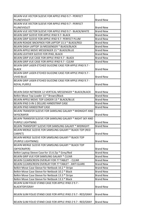 BELKIN VUE VECTOR SLEEVE FOR APPLE IPAD 9.7 - PERFECT
PLUM/VIOLET                                                    Brand New
BELKIN VUE VECTOR SLEEVE FOR APPLE IPAD 9.7 - PERFECT
PLUM/VIOLET                                                    Brand New
BELKIN VUE VECTOR SLEEVE FOR APPLE IPAD 9.7 - BLACK/WHITE      Brand New
BELKIN GRIP SLEEVE FOR APPLE IPAD 9.7- BLACK                   Brand New
BELKIN GRIP SLEEVE FOR APPLE IPAD 9.7- PERFECT PLUM            Brand New
BELKIN ROADIE BACKPACK FOR LAPTOP 13.3 * BLACK/RED             Brand New
BELKIN DASH LAPTOP 16 MESSENGER * BLACK/BLACK                  Brand New
BELKIN APPLE MOVE MESSENGER 15 * BLACK/BLUE                    Brand New
BELKIN LEATHER SLEEVE FOR IPAD, BLACK                          Brand New
BELKIN GRIP VUE CASE FOR APPLE IPAD 9.7 - BLACK                Brand New
BELKIN GRIP VUE CASE FOR APPLE IPAD 9.7 - CLEAR                Brand New
BELKIN GRIP LASER-ETCHED SILICONE CASE FOR APPLE IPAD 9.7 -
BLACK                                                          Brand New
BELKIN GRIP LASER-ETCHED SILICONE CASE FOR APPLE IPAD 9.7 -
VIVID BLUE                                                     Brand New
BELKIN GRIP LASER-ETCHED SILICONE CASE FOR APPLE IPAD 9.7 -
ROYAL PURPLE                                                   Brand New

BELKIN DASH NETBOOK 12 VERTICAL MESSENGER * BLACK/BLACK        Brand New
Belkin Move Top Loader 13 * Brown/Black                        Brand New
BELKIN APPLE MOVE TOP LOADER 13 * BLACK/BLUE                   Brand New
BELKIN IPAD 3-IN-1 DELUXE HANDSTRAP CASE                       Brand New
BELKIN IPAD HANDSTRAP CASE                                     Brand New
BELKIN TRANSFER SLEEVE FOR SAMSUNG GALAXY * MIDNIGHT AND
SKYSCRAPER                                                     Brand New
BELKIN TRANSFER SLEEVE FOR SAMSUNG GALAXY * NIGHT SKY AND
PURPLE LIGHTNING                                               Brand New
BELKIN TRANSPORT SLEEVE FOR SAMSUNG GALAXY * MIDNIGHT          Brand New
BELKIN MERGE SLEEVE FOR SAMSUNG GALAXY * BLACK TOP (RED
CARPET)                                                        Brand New
BELKIN MERGE SLEEVE FOR SAMSUNG GALAXY * BLACK TOP
(PURPLE LIGHTNING)                                             Brand New
BELKIN MERGE SLEEVE FOR SAMSUNG GALAXY * BLACK TOP
(SKYSCRAPER)                                                   Brand New
Belkin Laptop Sleeve Case for 15.6 Zip * Grey/Red              Brand New
BELKIN GRIP VUE FOR SAMSUNG GALAXY * CLEAR                     Brand New
BELKIN CLEARSCREEN OVERLAY FOR 7? TABLET - CLEAR               Brand New
BELKIN CLEARSCREEN OVERLAY FOR 7? TABLET - ANTI GLARE          Brand New
Belkin Move Case Sleeve for Netbook 10.2 * Stripe              Brand New
Belkin Move Case Sleeve for Netbook 10.2 * Black               Brand New
Belkin Move Case Sleeve for Netbook 13.3 * Stripe              Brand New
Belkin Move Case Sleeve for Netbook 13.3 * Black               Brand New
BELKIN SLIM FOLIO STAND CASE FOR APPLE IPAD 2 9.7 -
BLACKTOP/GRAY                                                  Brand New

BELKIN SLIM FOLIO STAND CASE FOR APPLE IPAD 2 9.7 - RED/GRAY   Brand New

BELKIN SLIM FOLIO STAND CASE FOR APPLE IPAD 2 9.7 - RED/GRAY   Brand New
 