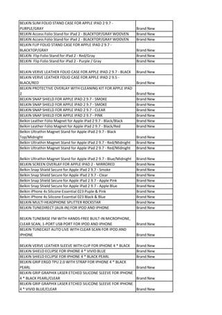 BELKIN SLIM FOLIO STAND CASE FOR APPLE IPAD 2 9.7 -
PURPLE/GRAY                                                          Brand New
BELKIN Access Folio Stand for iPad 2 - BLACKTOP/GRAY WOOVEN          Brand New
BELKIN Access Folio Stand for iPad 2 - BLACKTOP/GRAY WOOVEN          Brand New
BELKIN FLIP FOLIO STAND CASE FOR APPLE IPAD 2 9.7 -
BLACKTOP/GRAY                                                        Brand New
BELKIN Flip Folio Stand for iPad 2 - Red/Gray                        Brand New
BELKIN Flip Folio Stand for iPad 2 - Purple / Gray                   Brand New

BELKIN VERVE LEATHER FOLIO CASE FOR APPLE IPAD 2 9.7 - BLACK         Brand New
BELKIN VERVE LEATHER FOLIO CASE FOR APPLE IPAD 2 9.5 -
BLACK/RED                                                            Brand New
BELKIN PROTECTIVE OVERLAY WITH CLEANING KIT FOR APPLE IPAD
2                                                                    Brand New
BELKIN SNAP SHIELD FOR APPLE IPAD 2 9.7 - SMOKE                      Brand New
BELKIN SNAP SHIELD FOR APPLE IPAD 2 9.7 - SMOKE                      Brand New
BELKIN SNAP SHIELD FOR APPLE IPAD 2 9.7 - CLEAR                      Brand New
BELKIN SNAP SHIELD FOR APPLE IPAD 2 9.7 - PINK                       Brand New
Belkin Leather Folio Magnet for Apple iPad 2 9.7 - Black/Black       Brand New
Belkin Leather Folio Magnet for Apple iPad 2 9.7 - Black/Red         Brand New
Belkin Ultrathin Magnet Stand for Apple iPad 2 9.7 - Black
Top/Midnight                                                         Brand New
Belkin Ultrathin Magnet Stand for Apple iPad 2 9.7 - Red/Midnight    Brand New
Belkin Ultrathin Magnet Stand for Apple iPad 2 9.7 - Red/Midnight    Brand New

Belkin Ultrathin Magnet Stand for Apple iPad 2 9.7 - Blue/Midnight   Brand New
BELKIN SCREEN OVERLAY FOR APPLE IPAD 2 - MIRRORED                    Brand New
Belkin Snap Shield Secure for Apple iPad 2 9.7 - Smoke               Brand New
Belkin Snap Shield Secure for Apple iPad 2 9.7 - Clear               Brand New
Belkin Snap Shield Secure for Apple iPad 2 9.7 - Apple Pink          Brand New
Belkin Snap Shield Secure for Apple iPad 2 9.7 - Apple Blue          Brand New
Belkin iPhone 4s Silicone Essential 023 Puple & Pink                 Brand New
Belkin iPhone 4s Silicone Essential 023 Black & Blue                 Brand New
BELKIN MULTI HEADPHONE SPLITTER ROCKSTAR                             Brand New
BELKIN TUNEDIRECT (AUX-IN) FOR IPOD AND IPHONE                       Brand New

BELKIN TUNEBASE FM WITH HANDS-FREE BUILT-IN MICROPHONE,
CLEAR SCAN, 1-PORT USB PORT FOR IPOD AND IPHONE                      Brand New
BELKIN TUNECAST AUTO LIVE WITH CLEAR SCAN FOR IPOD AND
IPHONE                                                               Brand New

BELKIN VERVE LEATHER SLEEVE WITH CLIP FOR IPHONE 4 * BLACK           Brand New
BELKIN SHIELD ECLIPSE FOR IPHONE 4 * VIVID BLUE                      Brand New
BELKIN SHIELD ECLIPSE FOR IPHONE 4 * BLACK PEARL                     Brand New
BELKIN GRIP ERGO TPU 2.0 WITH STRAP FOR IPHONE 4 * BLACK
PEARL                                                                Brand New
BELKIN GRIP GRAPHIX LASER ETCHED SILICONE SLEEVE FOR IPHONE
4 * BLACK PEARL/CLEAR                                                Brand New
BELKIN GRIP GRAPHIX LASER ETCHED SILICONE SLEEVE FOR IPHONE
4 * VIVID BLUE/CLEAR                                                 Brand New
 