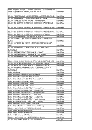 Belkin Single AC Charger 2.1Amp for Apple iPad * Included Charging
Cable - Support iPods, iPhones, iPad and iPad 2                    Brand New

BELKIN IPAD USB IN-CAR AUTO-CHARGER 2.1AMP FOR APPLE IPAD        Brand New
BELKIN VERVE LEATHER CINEMA FOR IPHONE 4 * BLACK                 Brand New
BELKIN GRIP EDGE TPU FOR IPHONE 4 * WHITE PEARL                  Brand New
BELKIN TPU GRIP VUE TINT REFRESH FOR IPHONE 4 * VIVID BLUE       Brand New

BELKIN TPU GRIP VUE TINT REFRESH FOR IPHONE 4 * ROYAL PURPLE Brand New

BELKIN TPU GRIP VUE TINT REFRESH FOR IPHONE 4 * BLACK PEARL      Brand New
BELKIN TPU GRIP VUE TINT REFRESH FOR IPHONE 4 * CLEAR            Brand New
BELKIN ARMBAND PROFIT FOR IPHONE 4 * BLACK                       Brand New
BELKIN GRIP ERGO TPU 2.0 WITH STRAP FOR IPOD TOUCH 4G *
BLACK                                                            Brand New
BELKIN GRIP ERGO TPU 2.0 WITH STRAP FOR IPOD TOUCH 4G *
TARO                                                             Brand New
BELKIN VERVE FOLIO LEATHER CASE FOR IPOD TOUCH 4G *
BLACK/BLUE                                                       Brand New
BELKIN SCREEN OVERLAY FOR IPHONE 4 * PRIVACY                     Brand New
BELKIN SCREEN OVERLAY FOR IPHONE 4 * ANTI-GLARE                  Brand New
BELKIN VERVE LEATHER FOLIO FOR IPHONE 4 * BLACK                  Brand New

BELKIN SHIELD SHOCK FOR IPHONE 4 * ROYAL PURPLE/VIVID BLUE       Brand New
BELKIN SHIELD MICRA SOLID FOR IPOD TOUCH 4G * BLACK              Brand New
BELKIN SHIELD MICRA SOLID FOR IPOD TOUCH 4G * WHITE              Brand New
BELKIN VERVE CINEMA LEATHER CASE FOR IPOD TOUCH 4G *
BLACK/BLUE                                                       Brand New
Belkin Mini Dock                                                 Brand New
Belkin iPhone 4s Essential013 TPU - Black Top                    Brand New
Belkin iPhone 4s Essential013 TPU - Overcast                     Brand New
Belkin iPhone 4s Essential013 TPU - Paparazzi Pink               Brand New
Belkin iPhone 4s Grip Vue TPU - Pearl                            Brand New
Belkin iPhone 4s Grip Vue TPU - Pearl                            Brand New
Belkin iPhone 4s Grip Vue TPU - Pearl                            Brand New
Belkin iPhone 4s Essential016 POLY - Paparazzi Pink              Brand New
Belkin iPhone 4s Essential016 POLY - Fountain Blue               Brand New
Belkin iPhone 4s Essential016 POLY - Golden Garden               Brand New
Belkin iPhone 4s Essential025 POLY - Black Top                   Brand New
Belkin iPhone 4s Essential025 POLY - Fountain Blue               Brand New
Belkin iPhone 4s Essential025 POLY - Purple Lightning            Brand New
Belkin iPhone 4s Armband Easefit - Black/Limelight               Brand New
Belkin iPhone 4s Silicone Avid021 - Port Red                     Brand New
Belkin iPhone 4s Silicone Avid021 - Purple Lightning             Brand New
BELKIN 8-WAY SURGE PROTECTOR GOLD SERIES                         Brand New
Belkin NN2.0 Wireless N600 Router                                Brand New
Belkin NN2.0 Wireless N600 Router                                Brand New
Belkin NN2.0 Wireless N750 Router                                Brand New
BELKIN 6-WAY SURGE PROTECTOR SUPERIOR SERIES                     Brand New
BELKIN MINI TRAVEL SURGE WITH USB CHARGER                        Dirty Box
 