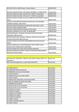 BUFFALO USB to HDMI Display Output Adaptor                         BRAND NEW

BUFFALO DRIVESTATION 1.0TB USB3.0-EXTERNAL 3.5 HARD DRIVE          Opened Box
BUFFALO USB3.0 Portable 1TB Small PC POCKET model-Black            BRAND NEW
BUFFALO USB3.0 Portable 2TB Small PC POCKET model-Black            BRAND NEW
BUFFALO USB3.0 Portable Hard Drive 500G Small PC POCKET model-
Black                                                              BRAND NEW
BUFFALO 1.0TB DRIVESTATION QUATTRO USB 2.0 & FIREWIRE
COMBO EXTERNAL HARD DRIVE                                          Opened Box
BUFFALO DRIVESTATION DUO USB2.0/IEEE1394 RAID1 2.0TB               Opened Box
BUFFALO USB3.0 EXPRESS CARD                                        Opened Box
BUFFALO LINKSTATION DUO (ONLY OUTER CASE)                          Opened Box
BUFFALO LinkStation Live 1.0TB - XL Model NAS                      BRAND NEW
BUFFALO Wireless - N Router and Access Point with Double
Adjustable 5dBi Antennas                                           BRAND NEW
BUFFALO High Power Wireless -N Router and Access Point with
Double Detacheable 8dBi Antennas                                   BRAND NEW
BUFFALO WIRELESS-N NFINITI BROADBAND ROUTER & ACCESS
POINT -                                                            Opened Box
BUFFALO WIRELESS-N 150TECHNOLOGY-HIGH POWER 11G/B
ROUTER HIGH POWER (WITH ANTENNA)                                   Opened Box
BUFFALO WIRELESS-G HIGH SPEED PCMCIA ADAPTER                       Opened Box
BUFFALO WIRELESS-N NFINITI GIGABIT HIGHPOWER BROADBAND
ROUTER & ACCESS POINT                                              Opened Box



APC Back-UPS, 300 Watts / 500 VA, Input 230V / Output 230V. Line   Brand new
Interactive
APC Personal SurgeArrest 5 outlet 230V VN/TH/PH                    Brand new


HP 1700-8 Switch                                                   Brand New
HP PROCURVE SWITCH 2610-48                                         Brand New
HP M200 802.11n Access Point (WW)                                  Brand New
HP 1410-16 Switch                                                  Brand New
HP MSM720 Access Controller (WW)                                   Brand New
HP 1405-5 Switch                                                   Brand New
HP A9550 DUAL RADIO 802.11N ACCESS POINT                           Brand New
HP 802.11G WIRELESS CLIENT (PC CARD)                               Brand New
HP NJ2000G INTELLIJACK                                             Brand New
HP X120 1G SFP LC SX Transceiver                                   Brand New
HP X120 1G SFP LC LX Transceiver                                   Brand New
HP A3100-16 SI Switch                                              Brand New
HP 3100-24 SI Switch                                               Brand New
HP 3100-24 v2 EI Switch                                            Brand New
HP A3600-24 SI Switch                                              Brand New
HP V1405C-5G SWITCH                                                Brand New
HP 1405C-5 Switch                                                  Brand New
HP V1905-10G-POE SWITCH                                            Brand New
HP 1405-5 Switch                                                   Brand New
 