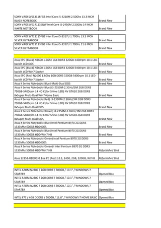 SONY VAIO SVS13116FGB Intel Core i5-3210M 2.50Ghz 13.3 INCH
BLACK NOTEBOOK                                                   Brand New
SONY VAIO SVE14113EGW Intel Core i5-2450M 2.50Ghz 14 INCH
WHITE NOTEBOOK                                                   Brand New

SONY VAIO SVT13115FGS Intel Core i5-3317U 1.70Ghz 13.3 INCH
SILVER ULTRABOOK                                                 Brand New
SONY VAIO SVT11113FGS Intel Core i5-3317U 1.70Ghz 11.6 INCH
SILVER ULTRABOOK                                                 Brand New


Asus EPC (Black) N2600 1.6Ghz 1GB DDR3 320GB-5400rpm 10.1 LED-
backlit LCD DOS                                                  Brand New
Asus EPC (Black) N2600 1.6Ghz 1GB DDR3 320GB-5400rpm 10.1 LED-
backlit LCD Win7 Starter                                         Brand New
Asus EPC (Red) N2600 1.6Ghz 1GB DDR3 320GB-5400rpm 10.1 LED-
backlit LCD Win7 Starter                                         Brand New
Asus K Series Notebook (Blue)-Multi-Dual DOS                     Brand New
Asus K Series Notebook (Blue) i3-2350M-2.3GHz/3M 2GB DDR3
750GB-5400rpm 14 HD Color Shine (LED) NV GT610 2GB DDR3
8xSuper Multi-Dual Win7Home Basic                                Brand New
Asus K Series Notebook (Red) i3-2350M-2.3GHz/3M 2GB DDR3
750GB-5400rpm 14 HD Color Shine (LED) NV GT610 2GB DDR3
8xSuper Multi-Dual DOS                                           Brand New
Asus K Series Notebook (Brown) i3-2350M-2.3GHz/3M 2GB DDR3
750GB-5400rpm 14 HD Color Shine (LED) NV GT610 2GB DDR3
8xSuper Multi-Dual DOS                                           Brand New
Asus X Series Notebook (Blue) Intel Pentium B970 2G DDR3
1333Mhz 500GB HDD DOS                                            Brand New
Asus X Series Notebook (Blue) Intel Pentium B970 2G DDR3
1333Mhz 500GB HDD Win7 HB                                        Brand New
Asus X Series Notebook (Green) Intel Pentium B970 2G DDR3
1333Mhz 500GB HDD DOS                                            Brand New
Asus X Series Notebook (Green) I Intel Pentium B970 2G DDR3
1333Mhz 500GB HDD Win7 HB                                        Refurbished Unit

Asus 1215B-RED003B Eee PC (Red) 12.1, E450, 2GB, 320GB, W7HB     Refurbished Unit


INTEL ATOM N2800 / 2GB DDR3 / 500GB / 10.1" / WINDOWS 7
STARTER                                                          Opened Box
INTEL ATOM N2800 / 2GB DDR3 / 500GB / 10.1" / WINDOWS 7
STARTER                                                          Opened Box
INTEL ATOM N2800 / 2GB DDR3 / 500GB / 10.1" / WINDOWS 7
STARTER                                                          Opened Box

INTEL 877 / 4GB DDDR3 / 500GB / 11.6" / WINDOWS 7 HOME BASIC Opened Box
 