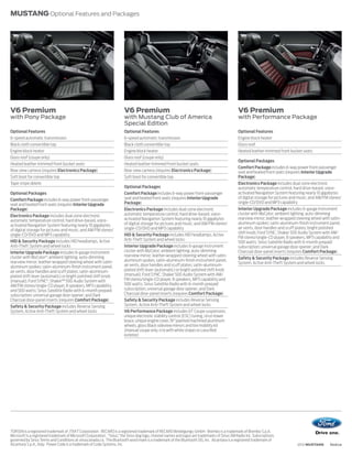 MUSTANG Optional Features and Packages




V6 Premium                                                               V6 Premium                                                               V6 Premium
with Pony Package                                                        with Mustang Club of America                                             with Performance Package
                                                                         Special Edition
Optional Features                                                        Optional Features                                                        Optional Features
6-speed automatic transmission                                           6-speed automatic transmission                                           Engine block heater
Black cloth convertible top                                              Black cloth convertible top                                              Glass roof
Engine block heater                                                      Engine block heater                                                      Heated leather-trimmed front bucket seats
Glass roof (coupe only)                                                  Glass roof (coupe only)
                                                                                                                                                  Optional Packages
Heated leather-trimmed front bucket seats                                Heated leather-trimmed front bucket seats
                                                                                                                                                  Comfort Package includes 6-way power front-passenger
Rear view camera (requires Electronics Package)                          Rear view camera (requires Electronics Package)                          seat and heated front seats (requires Interior Upgrade
Soft boot for convertible top                                            Soft boot for convertible top                                            Package)
Tape stripe delete                                                                                                                                Electronics Package includes dual-zone electronic
                                                                         Optional Packages                                                        automatic temperature control; hard drive-based, voice-
Optional Packages                                                        Comfort Package includes 6-way power front-passenger                     activated Navigation System featuring nearly 10 gigabytes
                                                                         seat and heated front seats (requires Interior Upgrade                   of digital storage for pictures and music; and AM/FM stereo/
Comfort Package includes 6-way power front-passenger
                                                                         Package)                                                                 single-CD/DVD and MP3 capability
seat and heated front seats (requires Interior Upgrade
Package)                                                                 Electronics Package includes dual-zone electronic                        Interior Upgrade Package includes 6-gauge instrument
                                                                         automatic temperature control; hard drive-based, voice-                  cluster with MyColor; ambient lighting; auto-dimming
Electronics Package includes dual-zone electronic
                                                                         activated Navigation System featuring nearly 10 gigabytes                rearview mirror; leather-wrapped steering wheel with satin-
automatic temperature control; hard drive-based, voice-
                                                                         of digital storage for pictures and music; and AM/FM stereo/             aluminum spokes; satin-aluminum-finish instrument panel,
activated Navigation System featuring nearly 10 gigabytes
                                                                         single-CD/DVD and MP3 capability                                         air vents, door handles and scuff plates; bright polished
of digital storage for pictures and music; and AM/FM stereo/
                                                                                                                                                  shift knob; Ford SYNC; Shaker 500 Audio System with AM/
single-CD/DVD and MP3 capability                                         HID & Security Package includes HID headlamps, Active
                                                                                                                                                  FM stereo/single-CD player, 8 speakers, MP3 capability and
HID & Security Package includes HID headlamps, Active                    Anti-Theft System and wheel locks
                                                                                                                                                  500 watts; Sirius Satellite Radio with 6-month prepaid
Anti-Theft System and wheel locks                                        Interior Upgrade Package includes 6-gauge instrument                     subscription; universal garage door opener; and Dark
Interior Upgrade Package includes 6-gauge instrument                     cluster with MyColor; ambient lighting; auto-dimming                     Charcoal door-panel inserts (requires Comfort Package)
cluster with MyColor®; ambient lighting; auto-dimming                    rearview mirror; leather-wrapped steering wheel with satin-
                                                                                                                                                  Safety & Security Package includes Reverse Sensing
rearview mirror; leather-wrapped steering wheel with satin-              aluminum spokes; satin-aluminum-finish instrument panel,
                                                                                                                                                  System, Active Anti-Theft System and wheel locks
aluminum spokes; satin-aluminum-finish instrument panel,                 air vents, door handles and scuff plates; satin-aluminum-
air vents, door handles and scuff plates; satin-aluminum-                plated shift lever (automatic) or bright polished shift knob
plated shift lever (automatic) or bright polished shift knob             (manual); Ford SYNC; Shaker 500 Audio System with AM/
(manual); Ford SYNC®; ShakerTM 500 Audio System with                     FM stereo/single-CD player, 8 speakers, MP3 capability and
AM/FM stereo/single-CD player, 8 speakers, MP3 capability                500 watts; Sirius Satellite Radio with 6-month prepaid
and 500 watts; Sirius Satellite Radio with 6-month prepaid               subscription; universal garage door opener; and Dark
subscription; universal garage door opener; and Dark                     Charcoal door-panel inserts (requires Comfort Package)
Charcoal door-panel inserts (requires Comfort Package)                   Safety & Security Package includes Reverse Sensing
Safety & Security Package includes Reverse Sensing                       System, Active Anti-Theft System and wheel locks
System, Active Anti-Theft System and wheel locks                         V6 Performance Package includes GT Coupe suspension,
                                                                         unique electronic stability control (ESC) tuning, strut-tower
                                                                         brace, unique engine cover, 19 painted machined aluminum
                                                                         wheels, gloss Black sideview mirrors and tire mobility kit
                                                                         (manual coupe only; n/a with white stripes or Lava Red
                                                                         exterior)




TORSEN is a registered trademark of JTEKT Corporation. RECARO is a registered trademark of RECARO Beteiligungs-GmbH. Brembo is a trademark of Brembo S.p.A.
Microsoft is a registered trademark of Microsoft Corporation. “Sirius,” the Sirius dog logo, channel names and logos are trademarks of Sirius XM Radio Inc. Subscriptions
governed by Sirius Terms and Conditions at siriuscanada.ca. The Bluetooth word mark is a trademark of the Bluetooth SIG, Inc. Alcantara is a registered trademark of
Alcantara S.p.A., Italy. Power Code is a trademark of Code Systems, Inc.                                                                                                            2012 MUSTANG       ford.ca
 