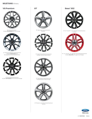 MUSTANG Wheels

 V6 Premium                                     GT                                                Boss® 302




            18 Polished Aluminum                   18 Wide-Spoke Painted Aluminum
  Included: V6 Premium with Pony Package                     Standard                          19 x 9 Front/19 x 9.5 Rear Black-Painted Aluminum
                                                                                                                   Standard




  18 Sterling Grey Metallic-Painted Aluminum
         Included: V6 Premium with                19 Argent-Painted Machined Aluminum       19 x 9 Front/19 x 10 Rear Red-Painted Machined Aluminum
    Mustang Club of America Special Edition         Included: California Special Edition           Included: Boss 302 with Laguna Seca Package




         19 Painted Machined Aluminum
Included: V6 Premium with Performance Package      19 Dark Stainless-Painted Aluminum
                                                     Included: Brembo TM Brake Package




                                                19 Premium Luster Nickel-Painted Aluminum
                                                                Optional




                                                                                                                               2012 MUSTANG        ford.ca
 