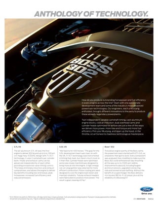 ANTHOLOGY OF TECHNOLOGY.




                                                                                                          How do you produce outstanding horsepower and fuel efficiency
                                                                                                          in every engine across the line? Start with one passionate
                                                                                                          development team and some of the industry’s most advanced
                                                                                                          powertrain technologies. Our engineers, each a Mustang
                                                                                                          enthusiast, brought different innovations to the party to produce
                                                                                                          these already-legendary powerplants.

                                                                                                          Twin independent variable camshaft timing, cast-aluminum
                                                                                                          engine blocks, cold air induction, dual overhead cams and
                                                                                                          cylinder heads optimized for airflow are just a few of the ways
                                                                                                          we deliver more power, more low-end torque and more fuel
                                                                                                          efficiency. Pick your Mustang, and open up the hood, or the
                                                                                                          throttle, on an honest-to-badness technological masterpiece.




         3.7L V6                                                          5.0L V8                                                          Boss® 302

         The all-aluminum 3.7L V6 was the first                           “We have to hit 400 horses.” The goal for the                    To build an engine worthy of the Boss name,
         engine to deliver 305 hp and up to 6.4L/100 km                   5.0L development team was clear. As with                         the powertrain team started with GT’s 5.0L as
         (44 mpg) hwy.1 A DOHC design with Ti-VCT                         the V6, Ti-VCT technology was instrumental                       a baseline, then got to work. Every component
         technology, it uses 2 camshafts per cylinder                     in hitting that mark, but there’s much more to                   was analyzed, then modified to make sure the
         bank. Intake and exhaust cams can be                             it than that. Cylinder heads were optimized                      Boss 302 could withstand all-day thrashing
         advanced independently of each other,                            and a new intake manifold was designed to                        all the way up to its 7,500 rpm redline.
         providing exceptional valve timing control.                      bring more air into the engine. A high-energy                    Improvements abound, including forged-
         This helps eliminate induction and exhaust                       coil-on-plug ignition was selected for more                      aluminum pistons, upgraded connecting
         compromises, and allows the engine to deliver                    efficient combustion. Piston cooling jets were                   rods and revised oil pan baffling. Without the
         key benefits including low-end torque, peak                      designed to cool the engine back down and                        benefit of a supercharger, the Boss delivers
         horsepower, increased fuel efficiency and                        maintain reliability. Tubular exhaust headers                    444 hp and 380 lb.-ft. of torque, plus all the
         reduced emissions.                                               were fabricated to produce more power. The                       reliability of a Mustang GT.
                                                                          result: a goal-clearing 412 hp.2




1
    10.7L/100 km city and 6.4L/100 km hwy. (26 mpg city/44 hwy.), Coupe automatic. Fuel consumption ratings based on Transport Canada approved test methods.
    Actual fuel consumption may vary. 2 Figures achieved using premium unleaded fuel.                                                                                      2012 MUSTANG     ford.ca
 