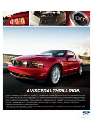 AVISCERAL THRILL RIDE.
With a jaw-dropping 412 hp1 and 390 lb.-ft. of torque,1 GT turns green lights into green flags, and rips any lane into your personal victory lane.
With one stomp of your right foot, the legendary Ti-VCT 5.0L V8 responds immediately, delivering usable power throughout the torque
curve. An upgraded suspension, larger stabilizer bars and electronic power-assisted steering help you make the most of GT’s power, both
literally and laterally. Other highlights include an optimized 6-speed transmission, class-best 7.6L/100 km hwy.2 and the available
BremboTM Brake Package with 14" front rotors, unique 19" wheels and electronic stability control tuning. Powerful meets visceral.
GT. Red Candy Metallic Tinted Clearcoat. Available equipment.
1
    Figures achieved using premium unleaded fuel. 2 12.2L/100 km city and 7.6L/100 km hwy. (23 mpg city/37 hwy.), V8 manual. Fuel consumption ratings based on Transport Canada approved test methods.
    Actual fuel consumption may vary. Class is V6 and V8 Sports Cars.




                                                                                                                                                                                     2012 MUSTANG        ford.ca
 