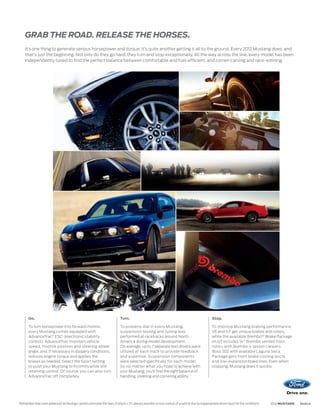 GRAB THE ROAD. RELEASE THE HORSES.
    It’s one thing to generate serious horsepower and torque; it’s quite another getting it all to the ground. Every 2012 Mustang does, and
    that’s just the beginning. Not only do they go hard, they turn and stop exceptionally. All the way across the line, every model has been
    independently tuned to find the perfect balance between comfortable and fuel-efficient, and corner-carving and race-winning.




      Go.                                                                 Turn.                                                                Stop.

      To turn horsepower into forward motion,                             To properly dial in every Mustang,                                   To improve Mustang braking performance,
      every Mustang comes equipped with                                   suspension testing and tuning was                                    V6 and GT get unique brakes and rotors,
      AdvanceTrac® ESC1 (electronic stability                             performed at racetracks around North                                 while the available BremboTM Brake Package
      control). AdvanceTrac monitors vehicle                              America during model development.                                    on GT includes 14 Brembo vented front
      speed, throttle position and steering wheel                         On average, up to 7 separate test drivers were                       rotors with Brembo 4-piston calipers.
      angle, and, if necessary in slippery conditions,                    utilized at each track to provide feedback                           Boss 302 with available Laguna Seca
      reduces engine torque and applies the                               and expertise. Suspension components                                 Package gets front brake cooling ducts
      brakes as needed. Select the Sport setting                          were selected specifically for each model.                           and low-expansion brake lines. Even when
      to push your Mustang to its limits while still                      So no matter what you hope to achieve with                           stopping, Mustang does it quickly.
      retaining control. Of course, you can also turn                     your Mustang, you’ll find the right balance of
      AdvanceTrac off completely.                                         handling, steering and cornering ability.




Remember that even advanced technology cannot overcome the laws of physics. It’s always possible to lose control of a vehicle due to inappropriate driver input for the conditions.
1
                                                                                                                                                                                      2012 MUSTANG   ford.ca
 