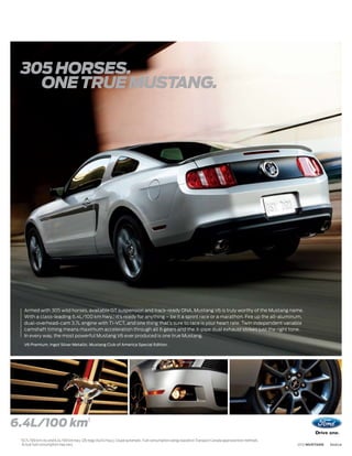 305 HORSES.
   ONE TRUE MUSTANG.




      Armed with 305 wild horses, available GT suspension and track-ready DNA, Mustang V6 is truly worthy of the Mustang name.
      With a class-leading 6.4L/100 km hwy.,1 it’s ready for anything – be it a sprint race or a marathon. Fire up the all-aluminum,
      dual-overhead-cam 3.7L engine with Ti-VCT, and one thing that’s sure to race is your heart rate. Twin independent variable
      camshaft timing means maximum acceleration through all 6 gears and the X-pipe dual exhaust strikes just the right tone.
      In every way, the most powerful Mustang V6 ever produced is one true Mustang.
      V6 Premium. Ingot Silver Metallic. Mustang Club of America Special Edition.




6.4L/100 km1
 1
     10.7L/100 km city and 6.4L/100 km hwy. (26 mpg city/44 hwy.), Coupe automatic. Fuel consumption ratings based on Transport Canada approved test methods.
     Actual fuel consumption may vary.                                                                                                                          2012 MUSTANG   ford.ca
 