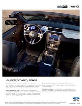 YOUR RACE CONTROL TOWER.
     On the track, races are won with quality information and clear                                            Voice-activated Navigation System1 The 8 LCD touch screen
     communication. They have nothing on you and your Mustang. With Ford                                       system has nearly 10 GB of storage space for your photos and music
     SYNC,®1 the voice-activated Navigation System1 and Sirius® Satellite                                      (up to 2,400 songs).
     Radio1 on board, you have everything you need for a successful trip.
                                                                                                               Sirius Satellite Radio1 comes with a 6-month prepaid subscription.3
     Award-winning Ford SYNC1,2 works with your paired Bluetooth®-                                             Surf up to 120 channels – including 100% commercial-free music. Plus
     enabled mobile phone and digital media player or USB drive. It delivers                                   the best of sports, news, talk and entertainment, coast-to-coast.
     hands-free calling, reads incoming text messages aloud and plays
     your music. All with the touch of a button and voice commands. The
     system also features 911 Assist.TM




1
    Available. 2Some mobile phones and some digital media players may not be fully compatible. Driving while distracted can result in loss of vehicle control. Only use mobile phones
    and other devices, even with voice commands, when it is safe to do so. 3 See your Ford of Canada Dealer or contact Sirius at 1-888-539-7474 for more information.                   2012 MUSTANG   ford.ca
 