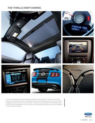 THE THRILLS KEEP COMING.




From standard features like sequential LED tail lamps, MyKey™ owner controls and
Easy Fuel® capless fuel filler to available features including glass roof, voice-activated
Navigation System and rear view camera, it’s safe to say you’ll easily win the features race.
With all of the possibilities, you can make your Mustang as infinitely unique as a snowflake.
A fast, angry snowflake.




                                                                                                2012 MUSTANG   ford.ca
 
