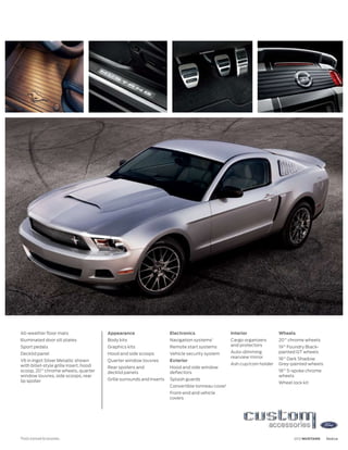 All-weather floor mats                  Appearance                     Electronics                  Interior              Wheels
Illuminated door sill plates            Body kits                      Navigation systems1          Cargo organizers      20 chrome wheels
Sport pedals                            Graphics kits                  Remote start systems         and protectors        19 Foundry Black-
Decklid panel                           Hood and side scoops           Vehicle security system      Auto-dimming          painted GT wheels
                                                                                                    rearview mirror       18 Dark Shadow
V6 in Ingot Silver Metallic shown       Quarter window louvres         Exterior
with billet-style grille insert, hood                                                               Ash cup/coin holder   Grey-painted wheels
                                        Rear spoilers and              Hood and side window
scoop, 20 chrome wheels, quarter        decklid panels                 deflectors                                         18 5-spoke chrome
window louvres, side scoops, rear                                                                                         wheels
lip spoiler                             Grille surrounds and inserts   Splash guards
                                                                                                                          Wheel lock kit
                                                                       Convertible tonneau cover1
                                                                       Front-end and vehicle
                                                                       covers




1
    Ford Licensed Accessories.                                                                                                   2012 MUSTANG   ford.ca
 