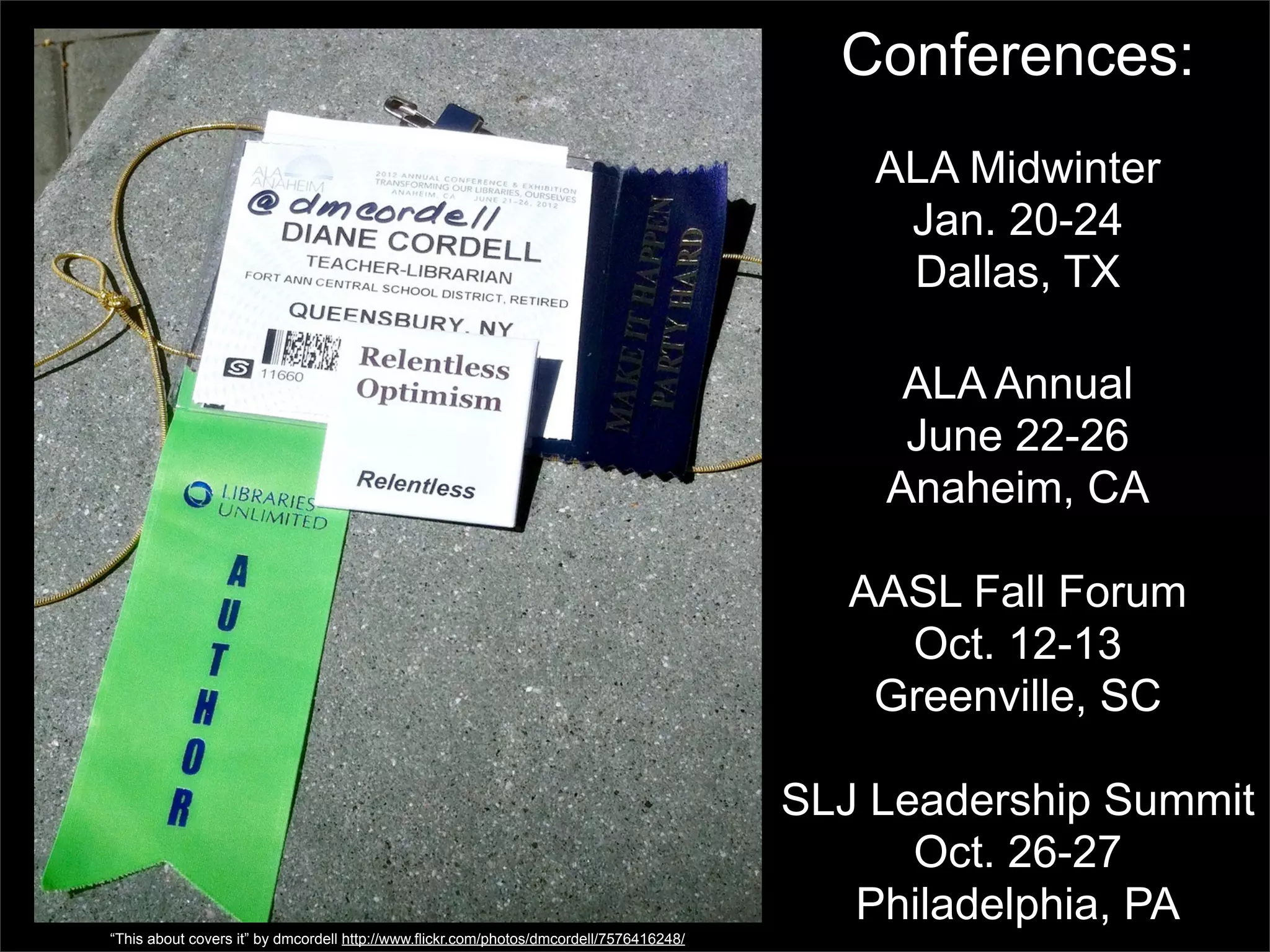 Conferences:
                                                                                             ALA Midwinter
                                                                                              Jan. 20-24
                                                                                              Dallas, TX

                                                                                              ALA Annual
                                                                                              June 22-26
                                                                                             Anaheim, CA

                                                                                            AASL Fall Forum
                                                                                              Oct. 12-13
                                                                                             Greenville, SC

                                                                                         SLJ Leadership Summit
                                                                                               Oct. 26-27
                                                                                            Philadelphia, PA
“This about covers it” by dmcordell http://www.flickr.com/photos/dmcordell/7576416248/
 
